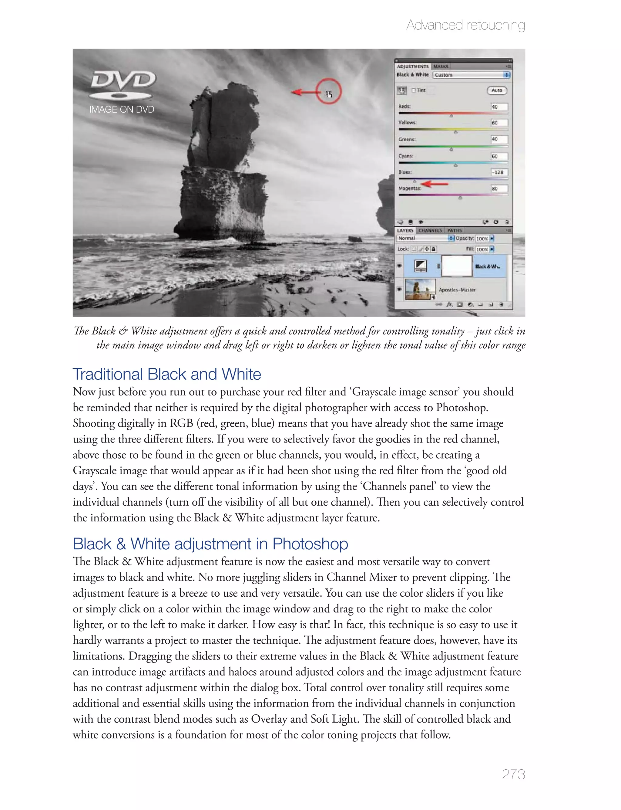 Advanced retouching




   IMAGE ON DVD




The Black & White adjustment oﬀers a quick and controlled method for controlling tonality – just click in
     the main image window and drag left or right to darken or lighten the tonal value of this color range

Traditional Black and White
Now just before you run out to purchase your red ﬁlter and ‘Grayscale image sensor’ you should
be reminded that neither is required by the digital photographer with access to Photoshop.
Shooting digitally in RGB (red, green, blue) means that you have already shot the same image
using the three diﬀerent ﬁlters. If you were to selectively favor the goodies in the red channel,
above those to be found in the green or blue channels, you would, in eﬀect, be creating a
Grayscale image that would appear as if it had been shot using the red ﬁlter from the ‘good old
days’. You can see the diﬀerent tonal information by using the ‘Channels panel’ to view the
individual channels (turn oﬀ the visibility of all but one channel). Then you can selectively control
the information using the Black & White adjustment layer feature.

Black & White adjustment in Photoshop
The Black & White adjustment feature is now the easiest and most versatile way to convert
images to black and white. No more juggling sliders in Channel Mixer to prevent clipping. The
adjustment feature is a breeze to use and very versatile. You can use the color sliders if you like
or simply click on a color within the image window and drag to the right to make the color
lighter, or to the left to make it darker. How easy is that! In fact, this technique is so easy to use it
hardly warrants a project to master the technique. The adjustment feature does, however, have its
limitations. Dragging the sliders to their extreme values in the Black & White adjustment feature
can introduce image artifacts and haloes around adjusted colors and the image adjustment feature
has no contrast adjustment within the dialog box. Total control over tonality still requires some
additional and essential skills using the information from the individual channels in conjunction
with the contrast blend modes such as Overlay and Soft Light. The skill of controlled black and
white conversions is a foundation for most of the color toning projects that follow.


                                                                                                    273
 