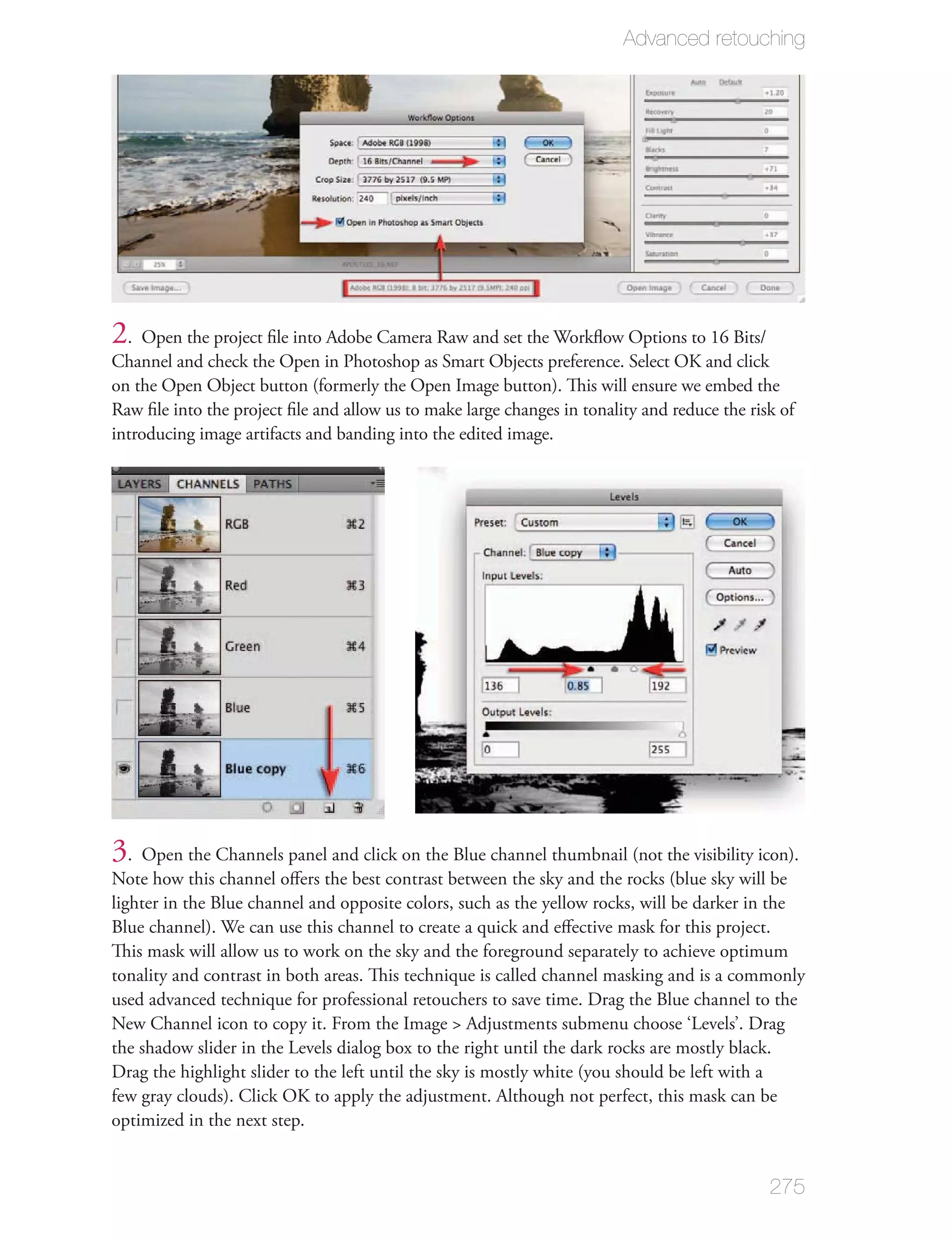 Advanced retouching




2. Open the project ﬁle into Adobe Camera Raw and set the Workﬂow Options to 16 Bits/
Channel and check the Open in Photoshop as Smart Objects preference. Select OK and click
on the Open Object button (formerly the Open Image button). This will ensure we embed the
Raw ﬁle into the project ﬁle and allow us to make large changes in tonality and reduce the risk of
introducing image artifacts and banding into the edited image.




3. Open the Channels panel and click on the Blue channel thumbnail (not the visibility icon).
Note how this channel oﬀers the best contrast between the sky and the rocks (blue sky will be
lighter in the Blue channel and opposite colors, such as the yellow rocks, will be darker in the
Blue channel). We can use this channel to create a quick and eﬀective mask for this project.
This mask will allow us to work on the sky and the foreground separately to achieve optimum
tonality and contrast in both areas. This technique is called channel masking and is a commonly
used advanced technique for professional retouchers to save time. Drag the Blue channel to the
New Channel icon to copy it. From the Image > Adjustments submenu choose ‘Levels’. Drag
the shadow slider in the Levels dialog box to the right until the dark rocks are mostly black.
Drag the highlight slider to the left until the sky is mostly white (you should be left with a
few gray clouds). Click OK to apply the adjustment. Although not perfect, this mask can be
optimized in the next step.


                                                                                              275
 
