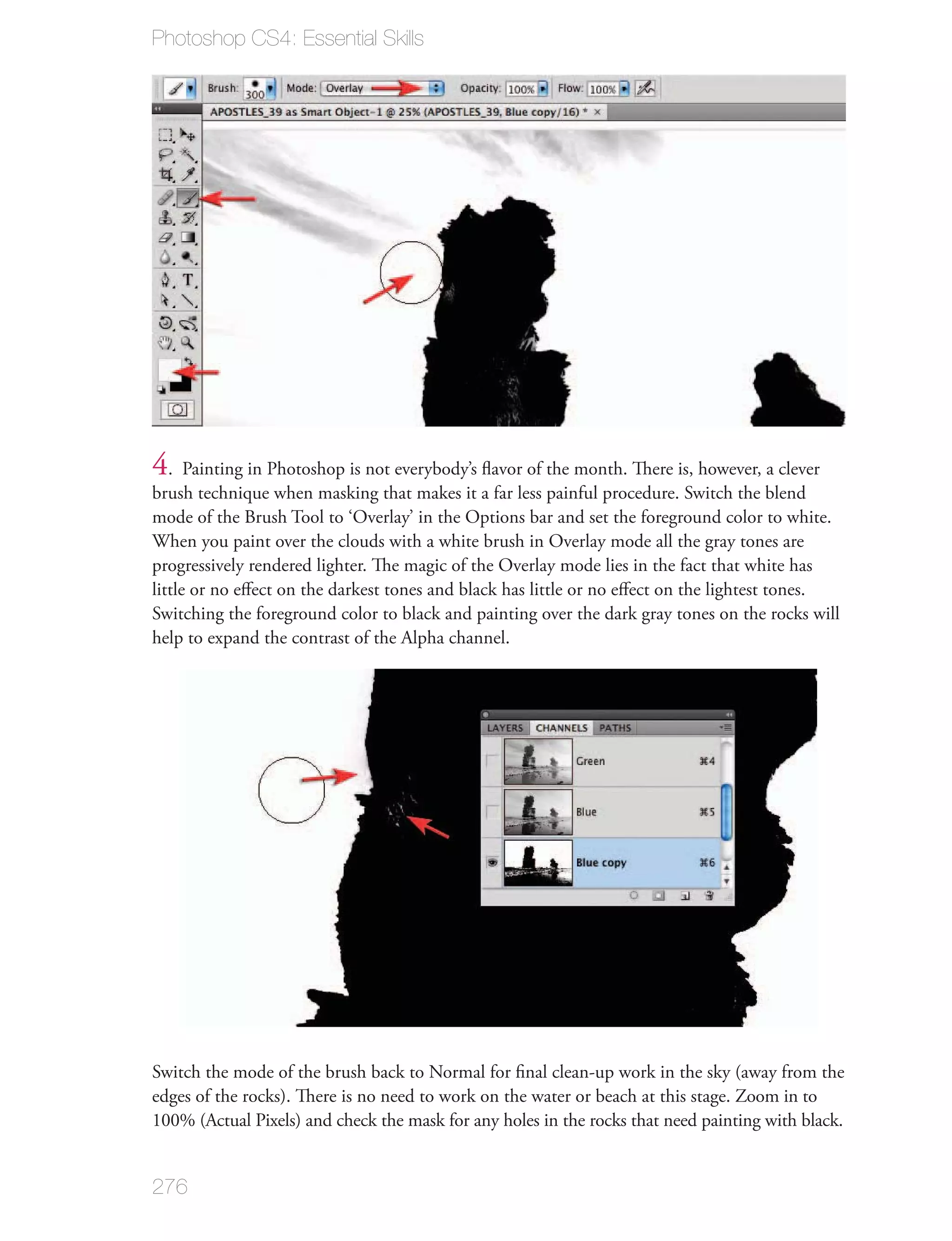 Photoshop CS4: Essential Skills




4. Painting in Photoshop is not everybody’s ﬂavor of the month. There is, however, a clever
brush technique when masking that makes it a far less painful procedure. Switch the blend
mode of the Brush Tool to ‘Overlay’ in the Options bar and set the foreground color to white.
When you paint over the clouds with a white brush in Overlay mode all the gray tones are
progressively rendered lighter. The magic of the Overlay mode lies in the fact that white has
little or no eﬀect on the darkest tones and black has little or no eﬀect on the lightest tones.
Switching the foreground color to black and painting over the dark gray tones on the rocks will
help to expand the contrast of the Alpha channel.




Switch the mode of the brush back to Normal for ﬁnal clean-up work in the sky (away from the
edges of the rocks). There is no need to work on the water or beach at this stage. Zoom in to
100% (Actual Pixels) and check the mask for any holes in the rocks that need painting with black.


276
 