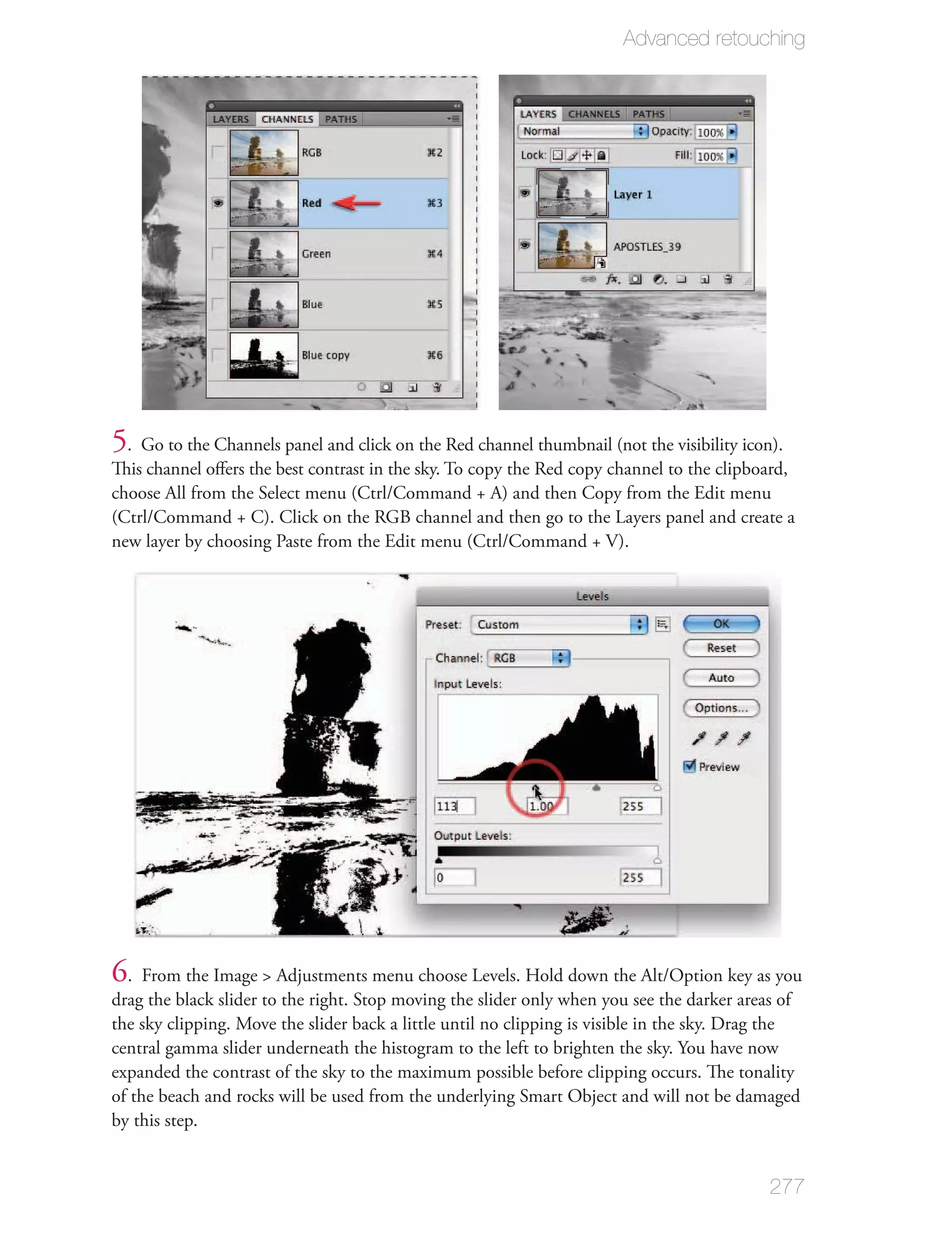 Advanced retouching




5. Go to the Channels panel and click on the Red channel thumbnail (not the visibility icon).
This channel oﬀers the best contrast in the sky. To copy the Red copy channel to the clipboard,
choose All from the Select menu (Ctrl/Command + A) and then Copy from the Edit menu
(Ctrl/Command + C). Click on the RGB channel and then go to the Layers panel and create a
new layer by choosing Paste from the Edit menu (Ctrl/Command + V).




6. From the Image > Adjustments menu choose Levels. Hold down the Alt/Option key as you
drag the black slider to the right. Stop moving the slider only when you see the darker areas of
the sky clipping. Move the slider back a little until no clipping is visible in the sky. Drag the
central gamma slider underneath the histogram to the left to brighten the sky. You have now
expanded the contrast of the sky to the maximum possible before clipping occurs. The tonality
of the beach and rocks will be used from the underlying Smart Object and will not be damaged
by this step.


                                                                                            277
 