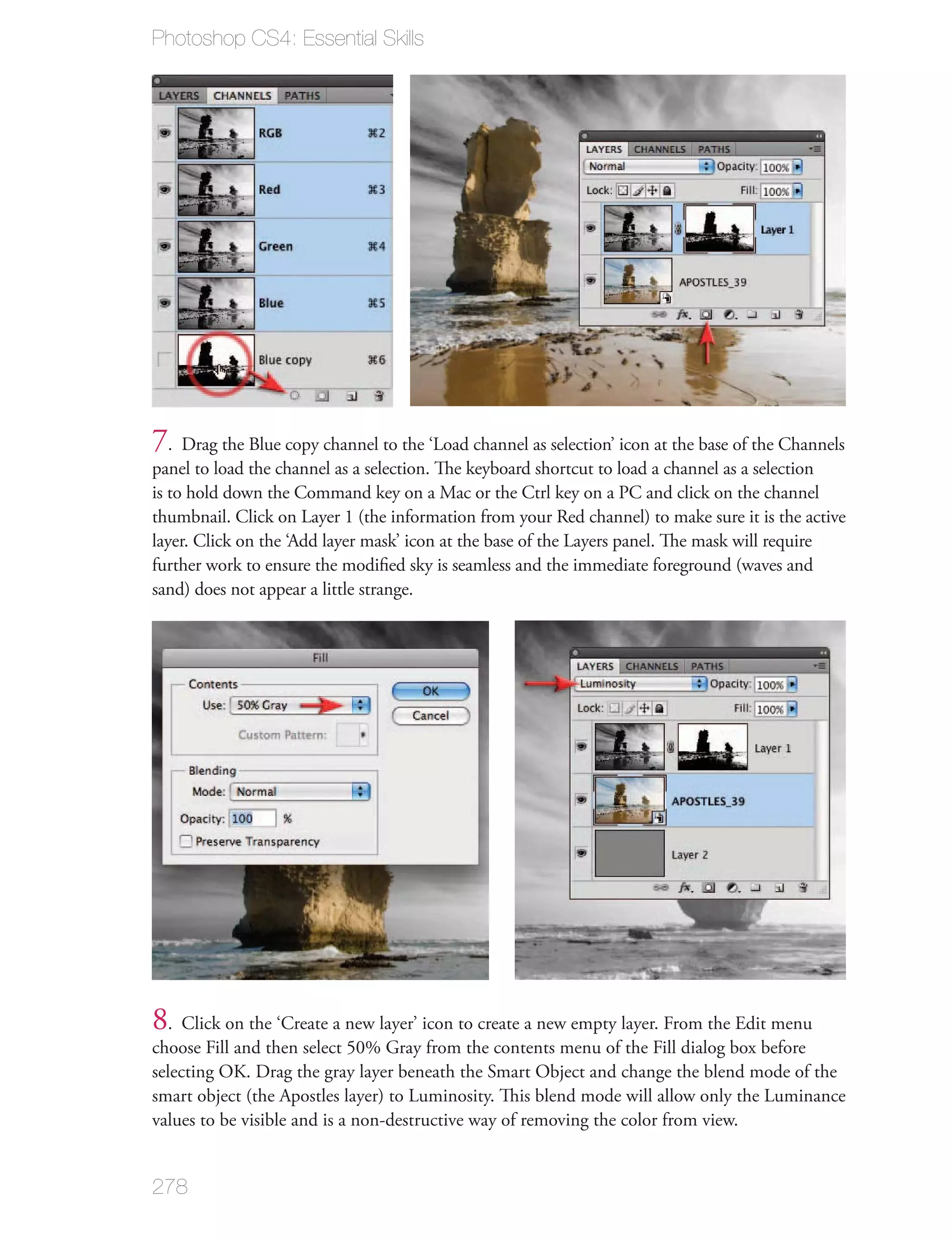 Photoshop CS4: Essential Skills




7. Drag the Blue copy channel to the ‘Load channel as selection’ icon at the base of the Channels
panel to load the channel as a selection. The keyboard shortcut to load a channel as a selection
is to hold down the Command key on a Mac or the Ctrl key on a PC and click on the channel
thumbnail. Click on Layer 1 (the information from your Red channel) to make sure it is the active
layer. Click on the ‘Add layer mask’ icon at the base of the Layers panel. The mask will require
further work to ensure the modiﬁed sky is seamless and the immediate foreground (waves and
sand) does not appear a little strange.




8. Click on the ‘Create a new layer’ icon to create a new empty layer. From the Edit menu
choose Fill and then select 50% Gray from the contents menu of the Fill dialog box before
selecting OK. Drag the gray layer beneath the Smart Object and change the blend mode of the
smart object (the Apostles layer) to Luminosity. This blend mode will allow only the Luminance
values to be visible and is a non-destructive way of removing the color from view.


278
 