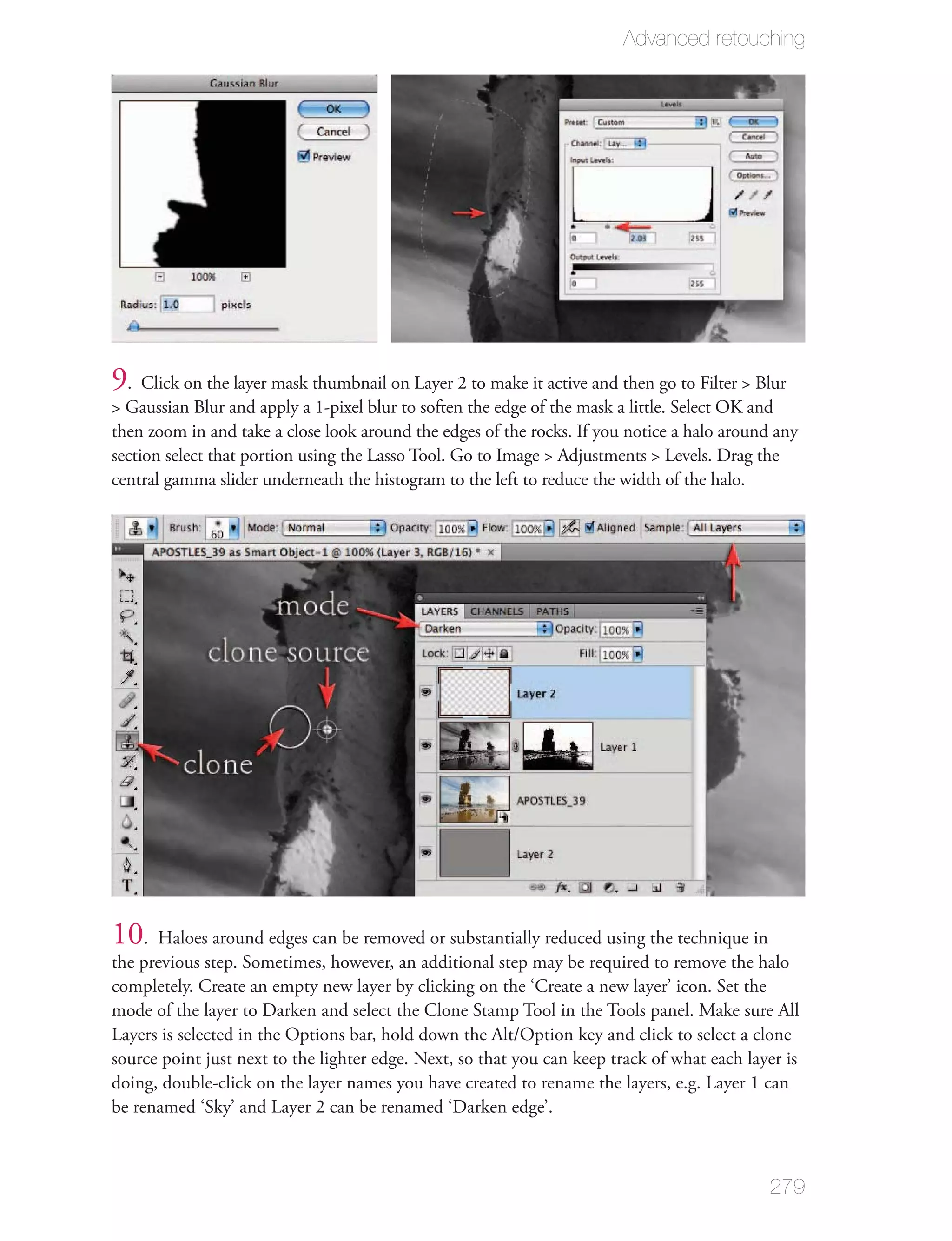 Advanced retouching




9 . Click on the layer mask thumbnail on Layer 2 to make it active and then go to Filter > Blur
> Gaussian Blur and apply a 1-pixel blur to soften the edge of the mask a little. Select OK and
then zoom in and take a close look around the edges of the rocks. If you notice a halo around any
section select that portion using the Lasso Tool. Go to Image > Adjustments > Levels. Drag the
central gamma slider underneath the histogram to the left to reduce the width of the halo.




10. Haloes around edges can be removed or substantially reduced using the technique in
the previous step. Sometimes, however, an additional step may be required to remove the halo
completely. Create an empty new layer by clicking on the ‘Create a new layer’ icon. Set the
mode of the layer to Darken and select the Clone Stamp Tool in the Tools panel. Make sure All
Layers is selected in the Options bar, hold down the Alt/Option key and click to select a clone
source point just next to the lighter edge. Next, so that you can keep track of what each layer is
doing, double-click on the layer names you have created to rename the layers, e.g. Layer 1 can
be renamed ‘Sky’ and Layer 2 can be renamed ‘Darken edge’.



                                                                                             279
 