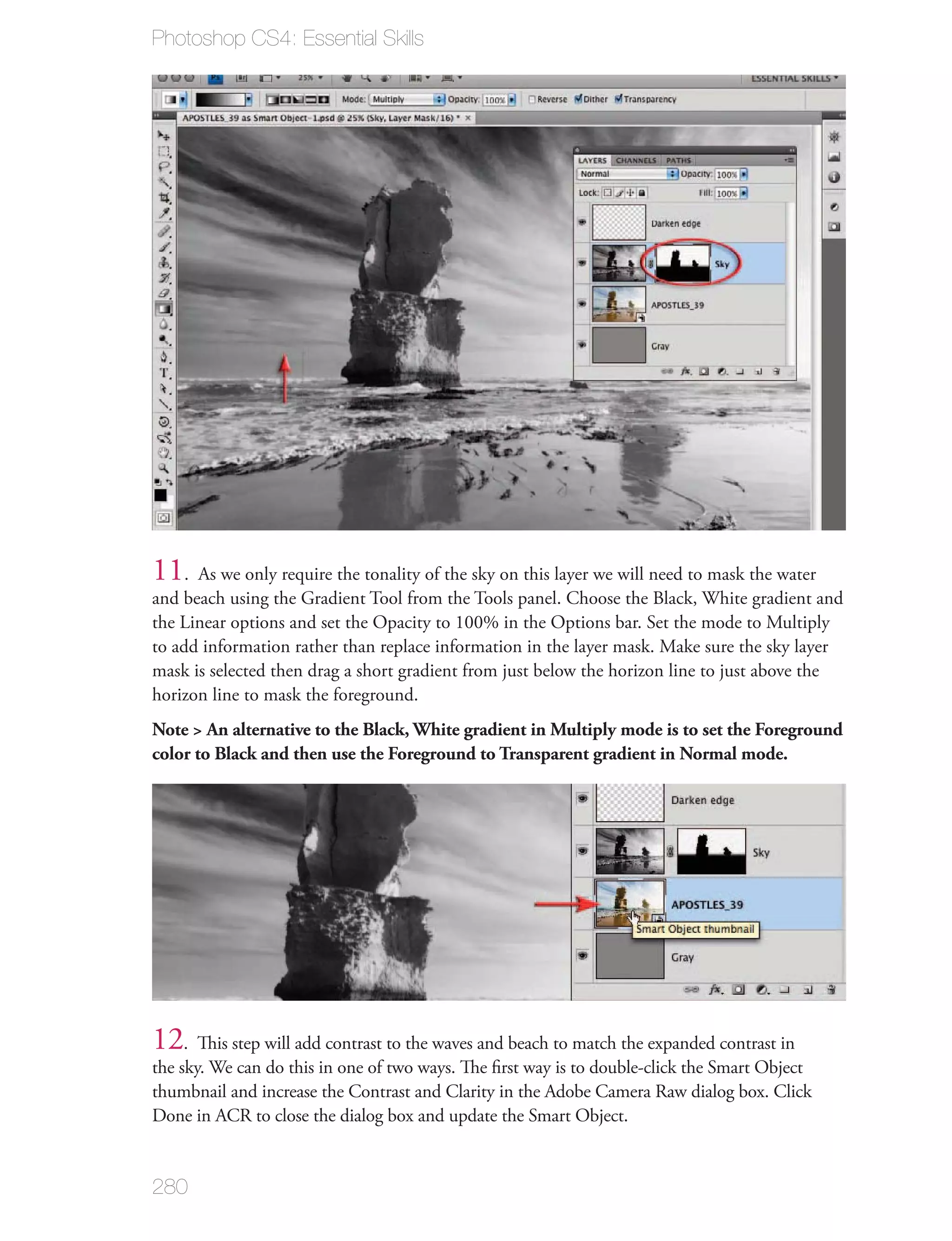 Photoshop CS4: Essential Skills




11. As we only require the tonality of the sky on this layer we will need to mask the water
and beach using the Gradient Tool from the Tools panel. Choose the Black, White gradient and
the Linear options and set the Opacity to 100% in the Options bar. Set the mode to Multiply
to add information rather than replace information in the layer mask. Make sure the sky layer
mask is selected then drag a short gradient from just below the horizon line to just above the
horizon line to mask the foreground.
Note > An alternative to the Black, White gradient in Multiply mode is to set the Foreground
color to Black and then use the Foreground to Transparent gradient in Normal mode.




12. This step will add contrast to the waves and beach to match the expanded contrast in
the sky. We can do this in one of two ways. The ﬁrst way is to double-click the Smart Object
thumbnail and increase the Contrast and Clarity in the Adobe Camera Raw dialog box. Click
Done in ACR to close the dialog box and update the Smart Object.


280
 