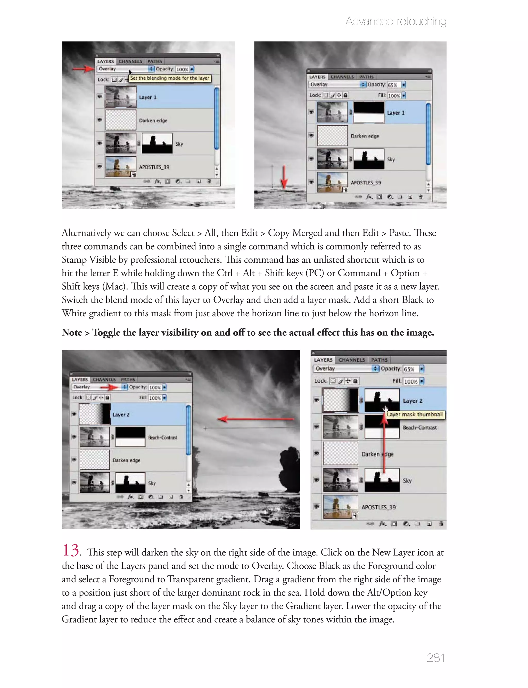 Advanced retouching




Alternatively we can choose Select > All, then Edit > Copy Merged and then Edit > Paste. These
three commands can be combined into a single command which is commonly referred to as
Stamp Visible by professional retouchers. This command has an unlisted shortcut which is to
hit the letter E while holding down the Ctrl + Alt + Shift keys (PC) or Command + Option +
Shift keys (Mac). This will create a copy of what you see on the screen and paste it as a new layer.
Switch the blend mode of this layer to Overlay and then add a layer mask. Add a short Black to
White gradient to this mask from just above the horizon line to just below the horizon line.
Note > Toggle the layer visibility on and oﬀ to see the actual eﬀect this has on the image.




13. This step will darken the sky on the right side of the image. Click on the New Layer icon at
the base of the Layers panel and set the mode to Overlay. Choose Black as the Foreground color
and select a Foreground to Transparent gradient. Drag a gradient from the right side of the image
to a position just short of the larger dominant rock in the sea. Hold down the Alt/Option key
and drag a copy of the layer mask on the Sky layer to the Gradient layer. Lower the opacity of the
Gradient layer to reduce the eﬀect and create a balance of sky tones within the image.


                                                                                                281
 