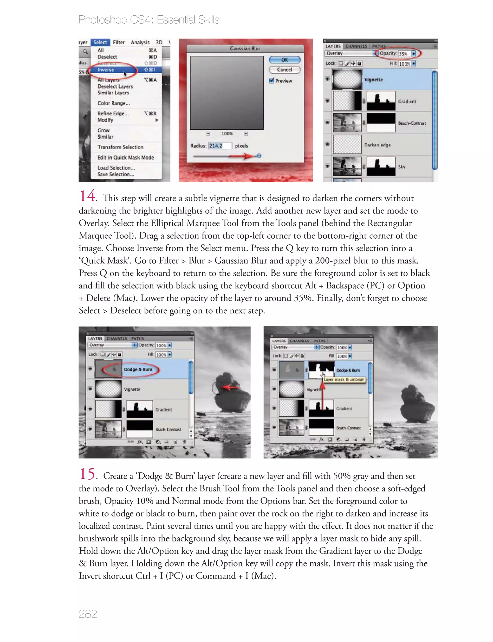 Photoshop CS4: Essential Skills




14. This step will create a subtle vignette that is designed to darken the corners without
darkening the brighter highlights of the image. Add another new layer and set the mode to
Overlay. Select the Elliptical Marquee Tool from the Tools panel (behind the Rectangular
Marquee Tool). Drag a selection from the top-left corner to the bottom-right corner of the
image. Choose Inverse from the Select menu. Press the Q key to turn this selection into a
‘Quick Mask’. Go to Filter > Blur > Gaussian Blur and apply a 200-pixel blur to this mask.
Press Q on the keyboard to return to the selection. Be sure the foreground color is set to black
and ﬁll the selection with black using the keyboard shortcut Alt + Backspace (PC) or Option
+ Delete (Mac). Lower the opacity of the layer to around 35%. Finally, don’t forget to choose
Select > Deselect before going on to the next step.




15   . Create a ‘Dodge & Burn’ layer (create a new layer and ﬁll with 50% gray and then set
the mode to Overlay). Select the Brush Tool from the Tools panel and then choose a soft-edged
brush, Opacity 10% and Normal mode from the Options bar. Set the foreground color to
white to dodge or black to burn, then paint over the rock on the right to darken and increase its
localized contrast. Paint several times until you are happy with the eﬀect. It does not matter if the
brushwork spills into the background sky, because we will apply a layer mask to hide any spill.
Hold down the Alt/Option key and drag the layer mask from the Gradient layer to the Dodge
& Burn layer. Holding down the Alt/Option key will copy the mask. Invert this mask using the
Invert shortcut Ctrl + I (PC) or Command + I (Mac).


282
 