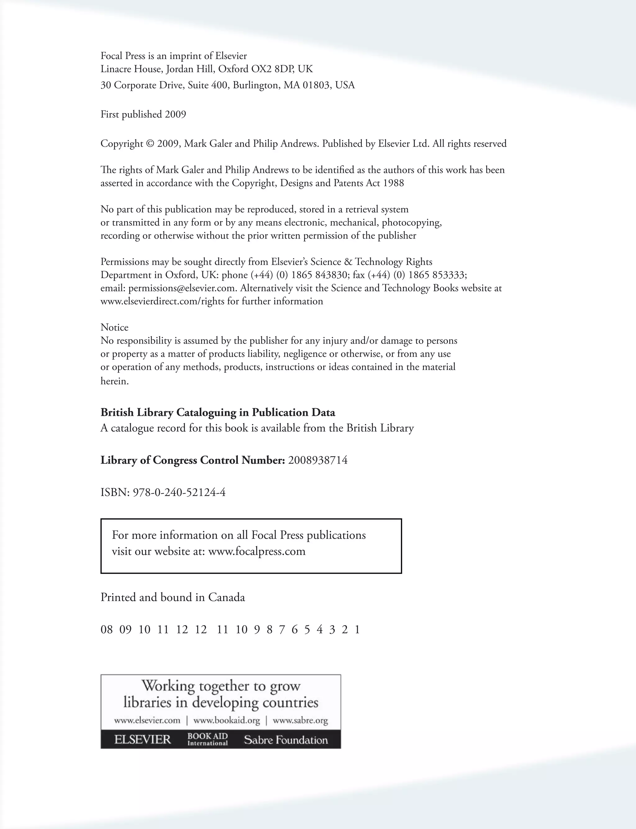 Focal Press is an imprint of Elsevier
Linacre House, Jordan Hill, Oxford OX2 8DP, UK
30 Corporate Drive, Suite 400, Burlington, MA 01803, USA

First published 2009

Copyright © 2009, Mark Galer and Philip Andrews. Published by Elsevier Ltd. All rights reserved

The rights of Mark Galer and Philip Andrews to be identified as the authors of this work has been
asserted in accordance with the Copyright, Designs and Patents Act 1988

No part of this publication may be reproduced, stored in a retrieval system
or transmitted in any form or by any means electronic, mechanical, photocopying,
recording or otherwise without the prior written permission of the publisher

Permissions may be sought directly from Elsevier’s Science & Technology Rights
Department in Oxford, UK: phone (+44) (0) 1865 843830; fax (+44) (0) 1865 853333;
email: permissions@elsevier.com. Alternatively visit the Science and Technology Books website at
www.elsevierdirect.com/rights for further information

Notice
No responsibility is assumed by the publisher for any injury and/or damage to persons
or property as a matter of products liability, negligence or otherwise, or from any use
or operation of any methods, products, instructions or ideas contained in the material
herein.

British Library Cataloguing in Publication Data
A catalogue record for this book is available from the British Library

Library of Congress Control Number: 2008938714

ISBN: 978-0-240-52124-4


  For more information on all Focal Press publications
  visit our website at: www.focalpress.com


Printed and bound in Canada

08 09 10 11 12 12 11 10 9 8 7 6 5 4 3 2 1
 