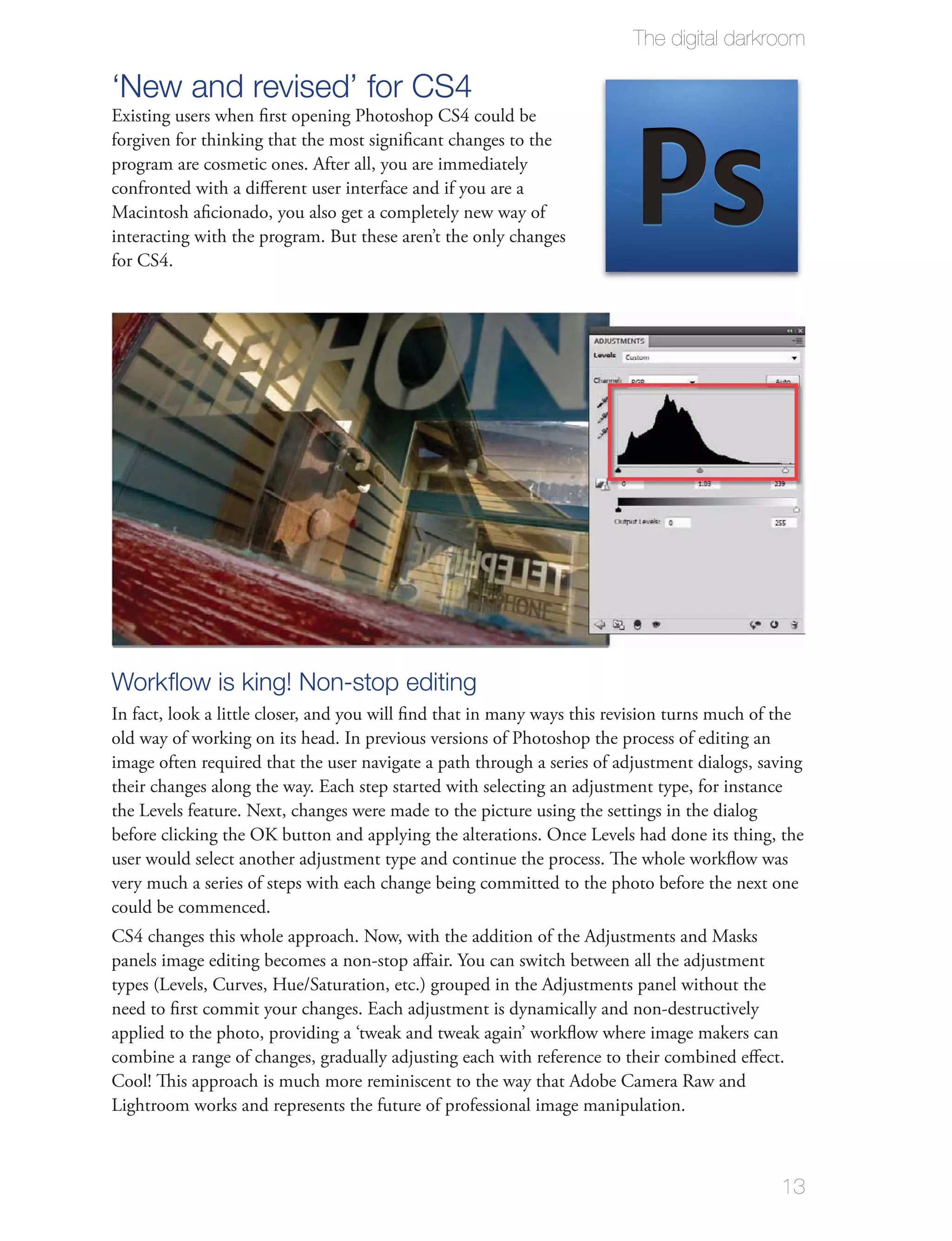 The digital darkroom

‘New and revised’ for CS4
Existing users when ﬁrst opening Photoshop CS4 could be
forgiven for thinking that the most signiﬁcant changes to the
program are cosmetic ones. After all, you are immediately
confronted with a diﬀerent user interface and if you are a
Macintosh aﬁcionado, you also get a completely new way of
interacting with the program. But these aren’t the only changes
for CS4.




Workﬂow is king! Non-stop editing
In fact, look a little closer, and you will ﬁnd that in many ways this revision turns much of the
old way of working on its head. In previous versions of Photoshop the process of editing an
image often required that the user navigate a path through a series of adjustment dialogs, saving
their changes along the way. Each step started with selecting an adjustment type, for instance
the Levels feature. Next, changes were made to the picture using the settings in the dialog
before clicking the OK button and applying the alterations. Once Levels had done its thing, the
user would select another adjustment type and continue the process. The whole workﬂow was
very much a series of steps with each change being committed to the photo before the next one
could be commenced.
CS4 changes this whole approach. Now, with the addition of the Adjustments and Masks
panels image editing becomes a non-stop aﬀair. You can switch between all the adjustment
types (Levels, Curves, Hue/Saturation, etc.) grouped in the Adjustments panel without the
need to ﬁrst commit your changes. Each adjustment is dynamically and non-destructively
applied to the photo, providing a ‘tweak and tweak again’ workﬂow where image makers can
combine a range of changes, gradually adjusting each with reference to their combined eﬀect.
Cool! This approach is much more reminiscent to the way that Adobe Camera Raw and
Lightroom works and represents the future of professional image manipulation.



                                                                                             13
 