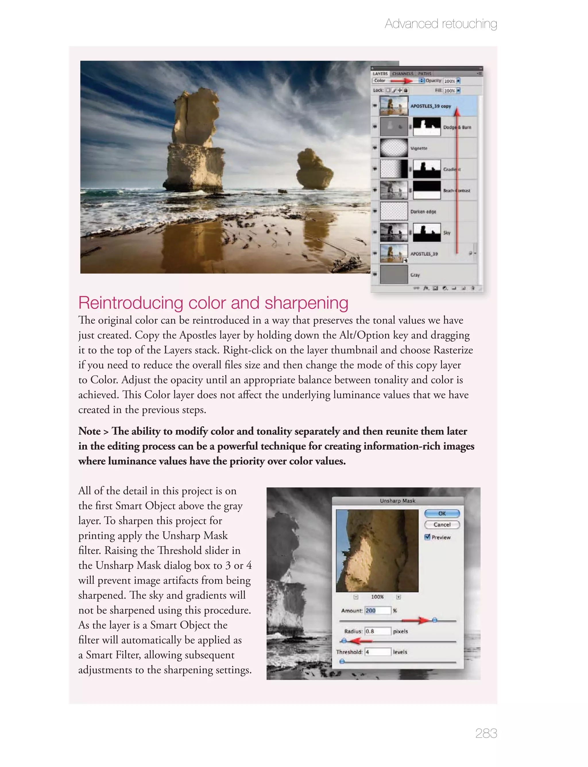 Advanced retouching




Reintroducing color and sharpening
The original color can be reintroduced in a way that preserves the tonal values we have
just created. Copy the Apostles layer by holding down the Alt/Option key and dragging
it to the top of the Layers stack. Right-click on the layer thumbnail and choose Rasterize
if you need to reduce the overall ﬁles size and then change the mode of this copy layer
to Color. Adjust the opacity until an appropriate balance between tonality and color is
achieved. This Color layer does not aﬀect the underlying luminance values that we have
created in the previous steps.
Note > The ability to modify color and tonality separately and then reunite them later
in the editing process can be a powerful technique for creating information-rich images
where luminance values have the priority over color values.

All of the detail in this project is on
the ﬁrst Smart Object above the gray
layer. To sharpen this project for
printing apply the Unsharp Mask
ﬁlter. Raising the Threshold slider in
the Unsharp Mask dialog box to 3 or 4
will prevent image artifacts from being
sharpened. The sky and gradients will
not be sharpened using this procedure.
As the layer is a Smart Object the
ﬁlter will automatically be applied as
a Smart Filter, allowing subsequent
adjustments to the sharpening settings.




                                                                                             283
 