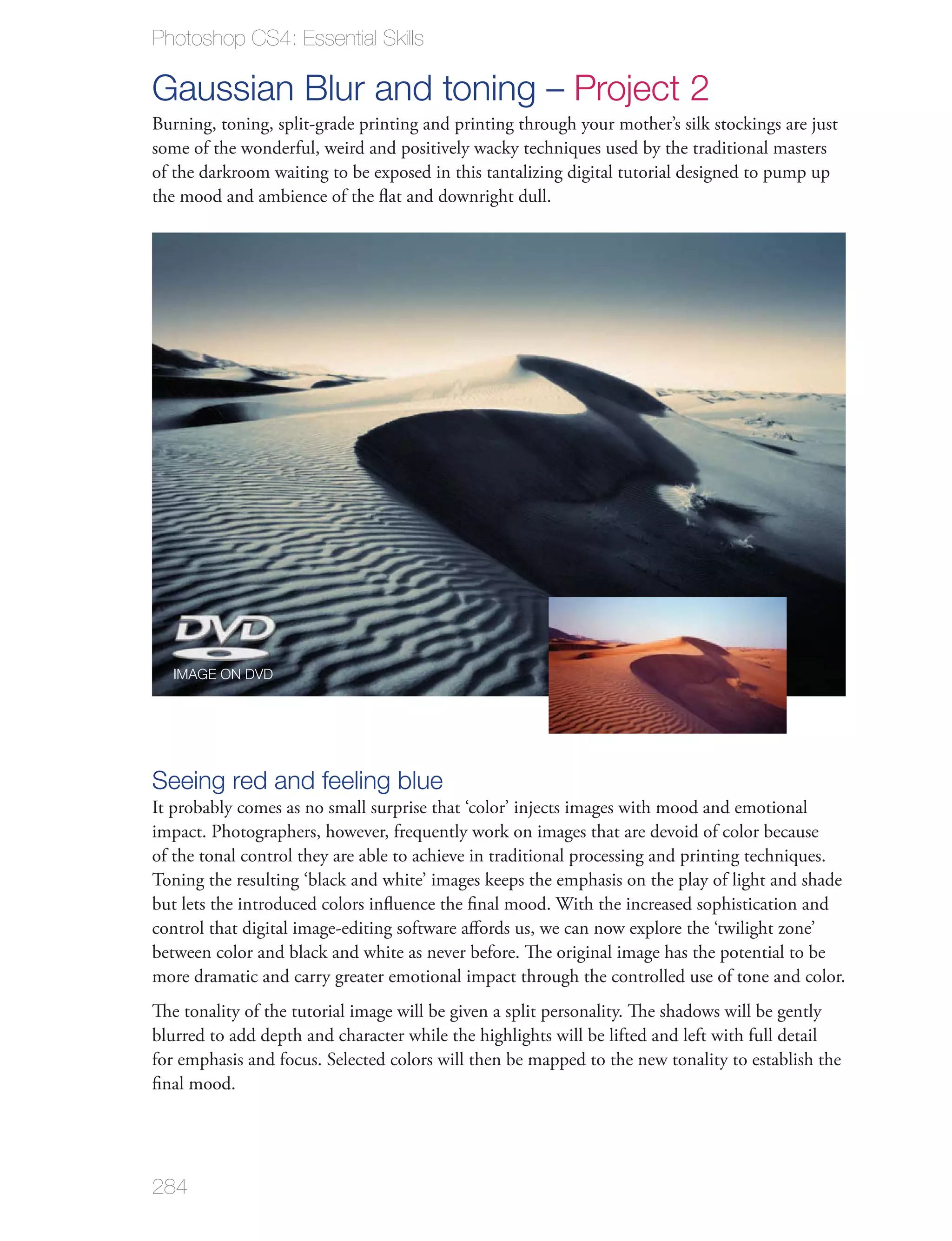 Photoshop CS4: Essential Skills

Gaussian Blur and toning – Project 2
Burning, toning, split-grade printing and printing through your mother’s silk stockings are just
some of the wonderful, weird and positively wacky techniques used by the traditional masters
of the darkroom waiting to be exposed in this tantalizing digital tutorial designed to pump up
the mood and ambience of the ﬂat and downright dull.




  IMAGE ON DVD




Seeing red and feeling blue
It probably comes as no small surprise that ‘color’ injects images with mood and emotional
impact. Photographers, however, frequently work on images that are devoid of color because
of the tonal control they are able to achieve in traditional processing and printing techniques.
Toning the resulting ‘black and white’ images keeps the emphasis on the play of light and shade
but lets the introduced colors inﬂuence the ﬁnal mood. With the increased sophistication and
control that digital image-editing software aﬀords us, we can now explore the ‘twilight zone’
between color and black and white as never before. The original image has the potential to be
more dramatic and carry greater emotional impact through the controlled use of tone and color.
The tonality of the tutorial image will be given a split personality. The shadows will be gently
blurred to add depth and character while the highlights will be lifted and left with full detail
for emphasis and focus. Selected colors will then be mapped to the new tonality to establish the
ﬁnal mood.




284
 