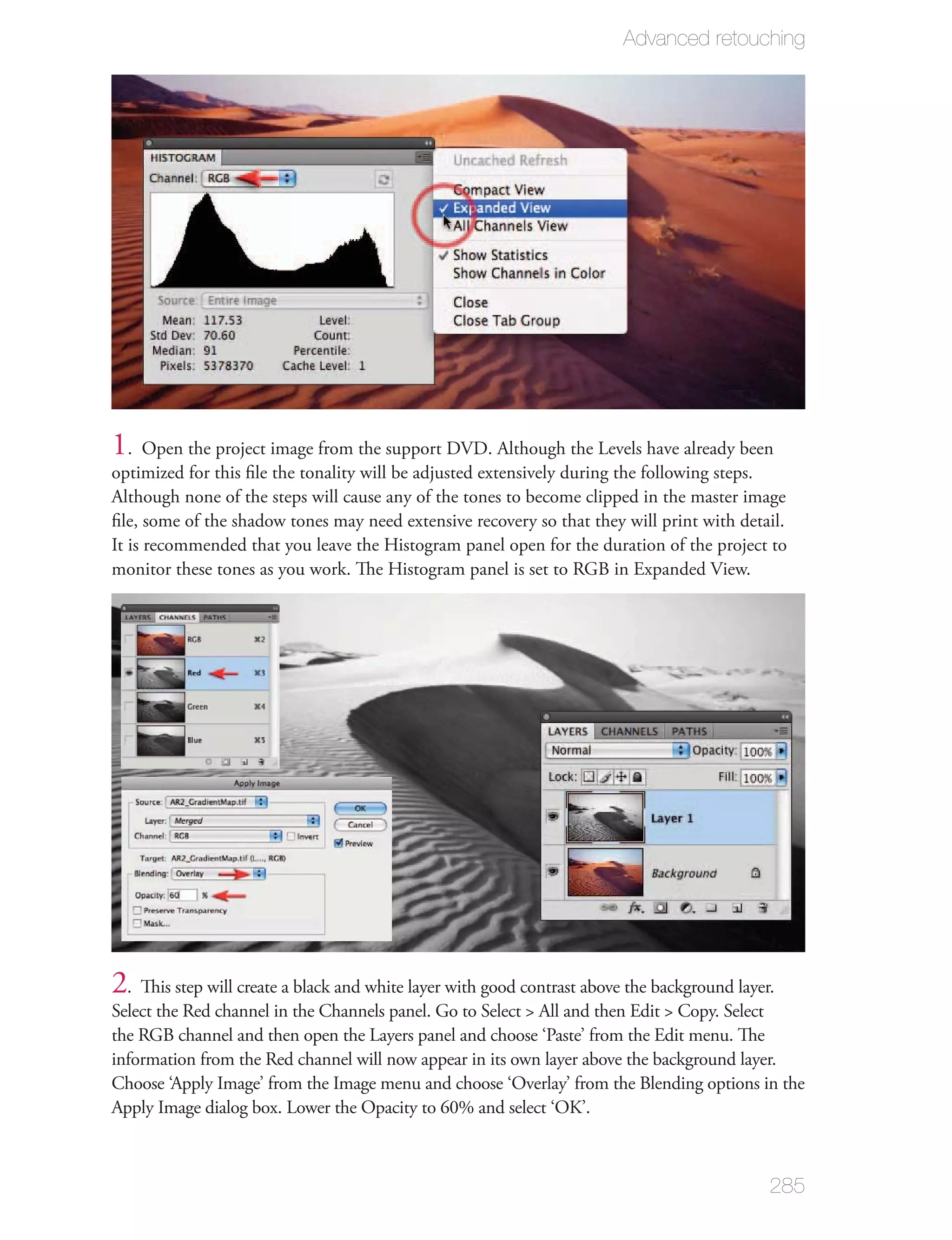 Advanced retouching




1. Open the project image from the support DVD. Although the Levels have already been
optimized for this ﬁle the tonality will be adjusted extensively during the following steps.
Although none of the steps will cause any of the tones to become clipped in the master image
ﬁle, some of the shadow tones may need extensive recovery so that they will print with detail.
It is recommended that you leave the Histogram panel open for the duration of the project to
monitor these tones as you work. The Histogram panel is set to RGB in Expanded View.




2. This step will create a black and white layer with good contrast above the background layer.
Select the Red channel in the Channels panel. Go to Select > All and then Edit > Copy. Select
the RGB channel and then open the Layers panel and choose ‘Paste’ from the Edit menu. The
information from the Red channel will now appear in its own layer above the background layer.
Choose ‘Apply Image’ from the Image menu and choose ‘Overlay’ from the Blending options in the
Apply Image dialog box. Lower the Opacity to 60% and select ‘OK’.



                                                                                              285
 