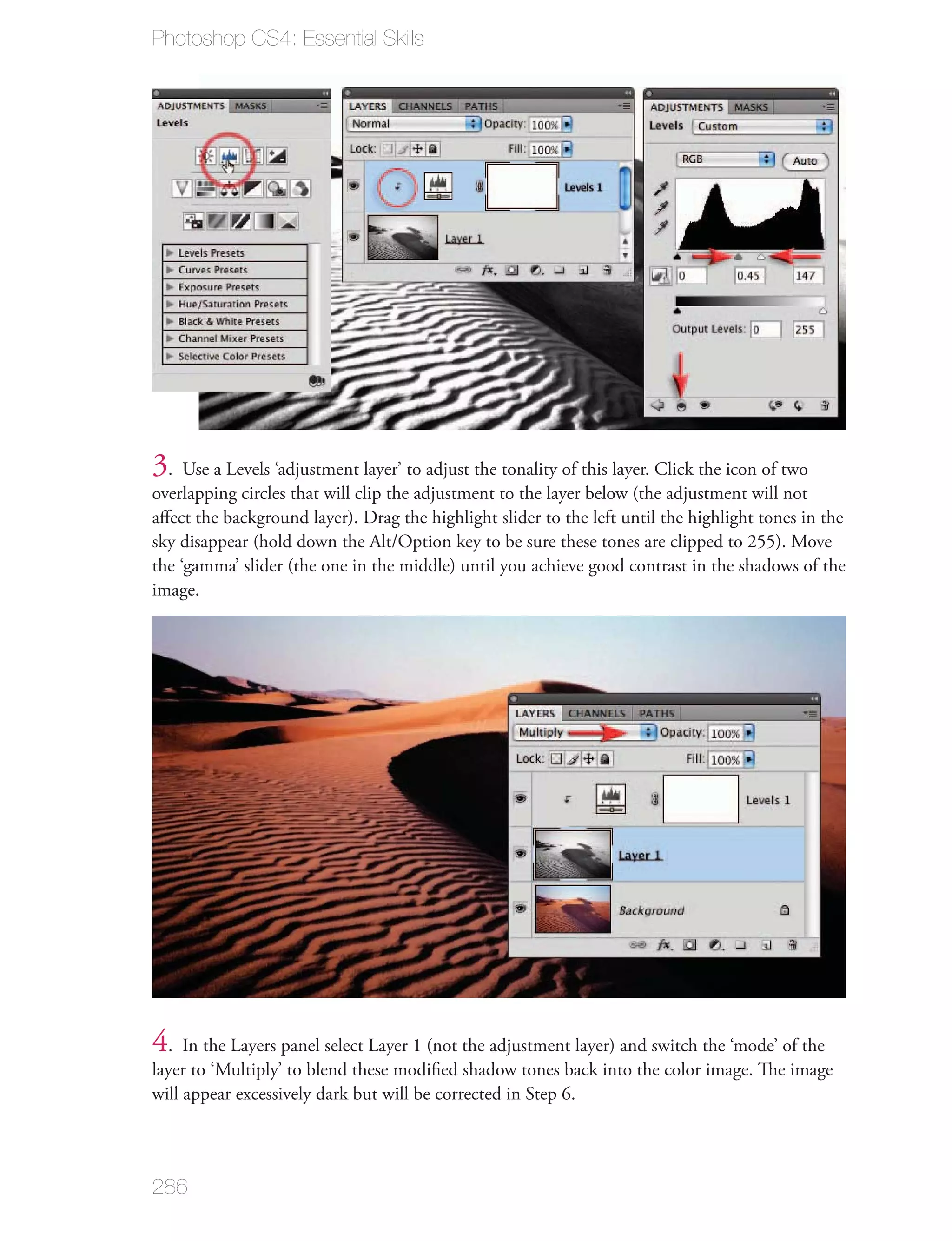 Photoshop CS4: Essential Skills




3. Use a Levels ‘adjustment layer’ to adjust the tonality of this layer. Click the icon of two
overlapping circles that will clip the adjustment to the layer below (the adjustment will not
aﬀect the background layer). Drag the highlight slider to the left until the highlight tones in the
sky disappear (hold down the Alt/Option key to be sure these tones are clipped to 255). Move
the ‘gamma’ slider (the one in the middle) until you achieve good contrast in the shadows of the
image.




4. In the Layers panel select Layer 1 (not the adjustment layer) and switch the ‘mode’ of the
layer to ‘Multiply’ to blend these modiﬁed shadow tones back into the color image. The image
will appear excessively dark but will be corrected in Step 6.




286
 