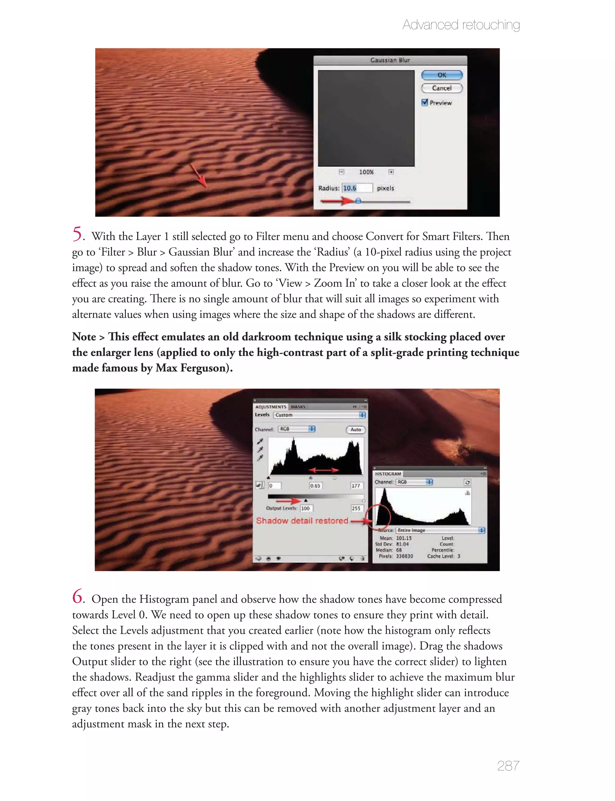 Advanced retouching




5. With the Layer 1 still selected go to Filter menu and choose Convert for Smart Filters. Then
go to ‘Filter > Blur > Gaussian Blur’ and increase the ‘Radius’ (a 10-pixel radius using the project
image) to spread and soften the shadow tones. With the Preview on you will be able to see the
eﬀect as you raise the amount of blur. Go to ‘View > Zoom In’ to take a closer look at the eﬀect
you are creating. There is no single amount of blur that will suit all images so experiment with
alternate values when using images where the size and shape of the shadows are diﬀerent.
Note > This eﬀect emulates an old darkroom technique using a silk stocking placed over
the enlarger lens (applied to only the high-contrast part of a split-grade printing technique
made famous by Max Ferguson).




6. Open the Histogram panel and observe how the shadow tones have become compressed
towards Level 0. We need to open up these shadow tones to ensure they print with detail.
Select the Levels adjustment that you created earlier (note how the histogram only reﬂects
the tones present in the layer it is clipped with and not the overall image). Drag the shadows
Output slider to the right (see the illustration to ensure you have the correct slider) to lighten
the shadows. Readjust the gamma slider and the highlights slider to achieve the maximum blur
eﬀect over all of the sand ripples in the foreground. Moving the highlight slider can introduce
gray tones back into the sky but this can be removed with another adjustment layer and an
adjustment mask in the next step.


                                                                                                287
 