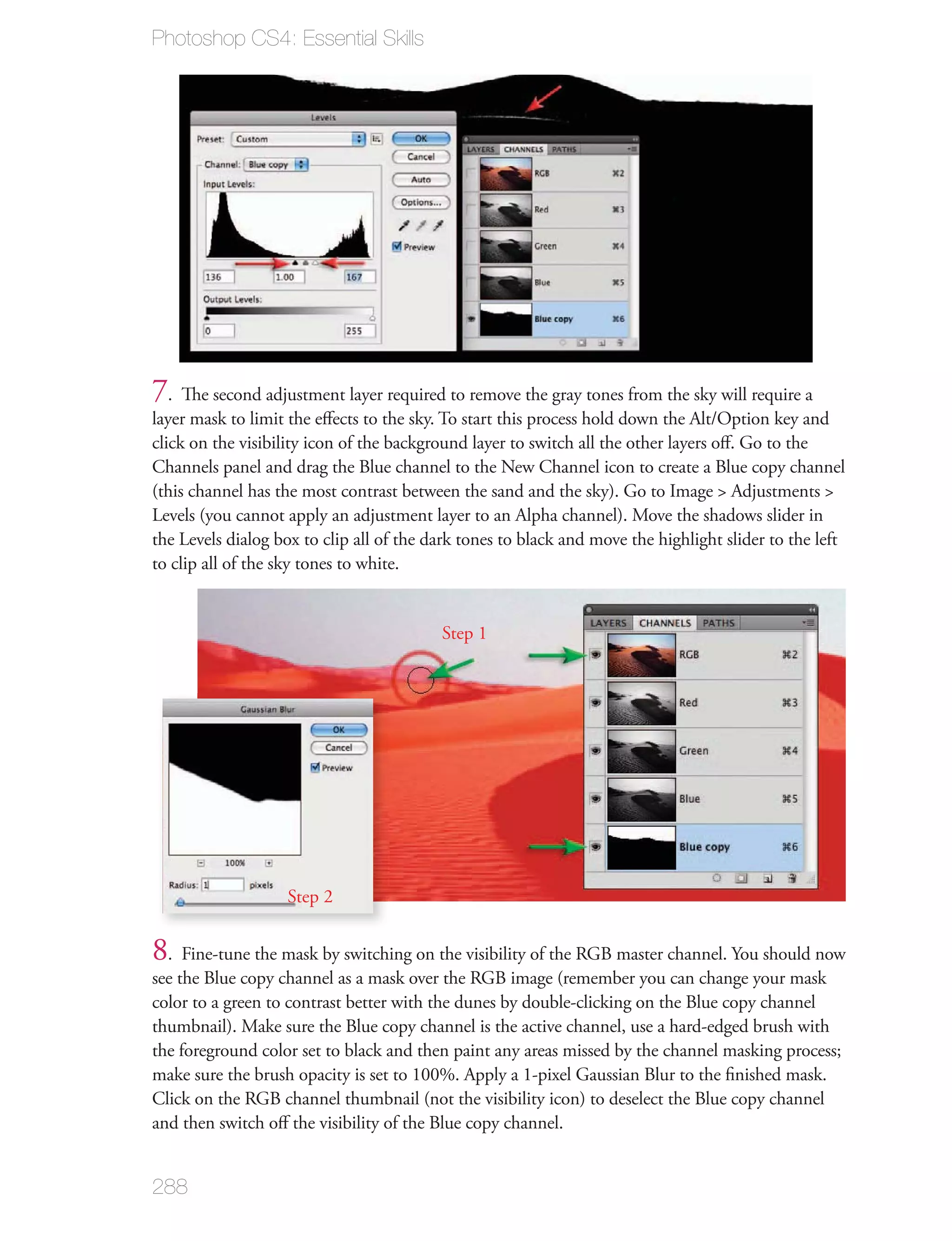Photoshop CS4: Essential Skills




7. The second adjustment layer required to remove the gray tones from the sky will require a
layer mask to limit the eﬀects to the sky. To start this process hold down the Alt/Option key and
click on the visibility icon of the background layer to switch all the other layers oﬀ. Go to the
Channels panel and drag the Blue channel to the New Channel icon to create a Blue copy channel
(this channel has the most contrast between the sand and the sky). Go to Image > Adjustments >
Levels (you cannot apply an adjustment layer to an Alpha channel). Move the shadows slider in
the Levels dialog box to clip all of the dark tones to black and move the highlight slider to the left
to clip all of the sky tones to white.


                                          Step 1




                   Step 2


8. Fine-tune the mask by switching on the visibility of the RGB master channel. You should now
see the Blue copy channel as a mask over the RGB image (remember you can change your mask
color to a green to contrast better with the dunes by double-clicking on the Blue copy channel
thumbnail). Make sure the Blue copy channel is the active channel, use a hard-edged brush with
the foreground color set to black and then paint any areas missed by the channel masking process;
make sure the brush opacity is set to 100%. Apply a 1-pixel Gaussian Blur to the ﬁnished mask.
Click on the RGB channel thumbnail (not the visibility icon) to deselect the Blue copy channel
and then switch oﬀ the visibility of the Blue copy channel.


288
 