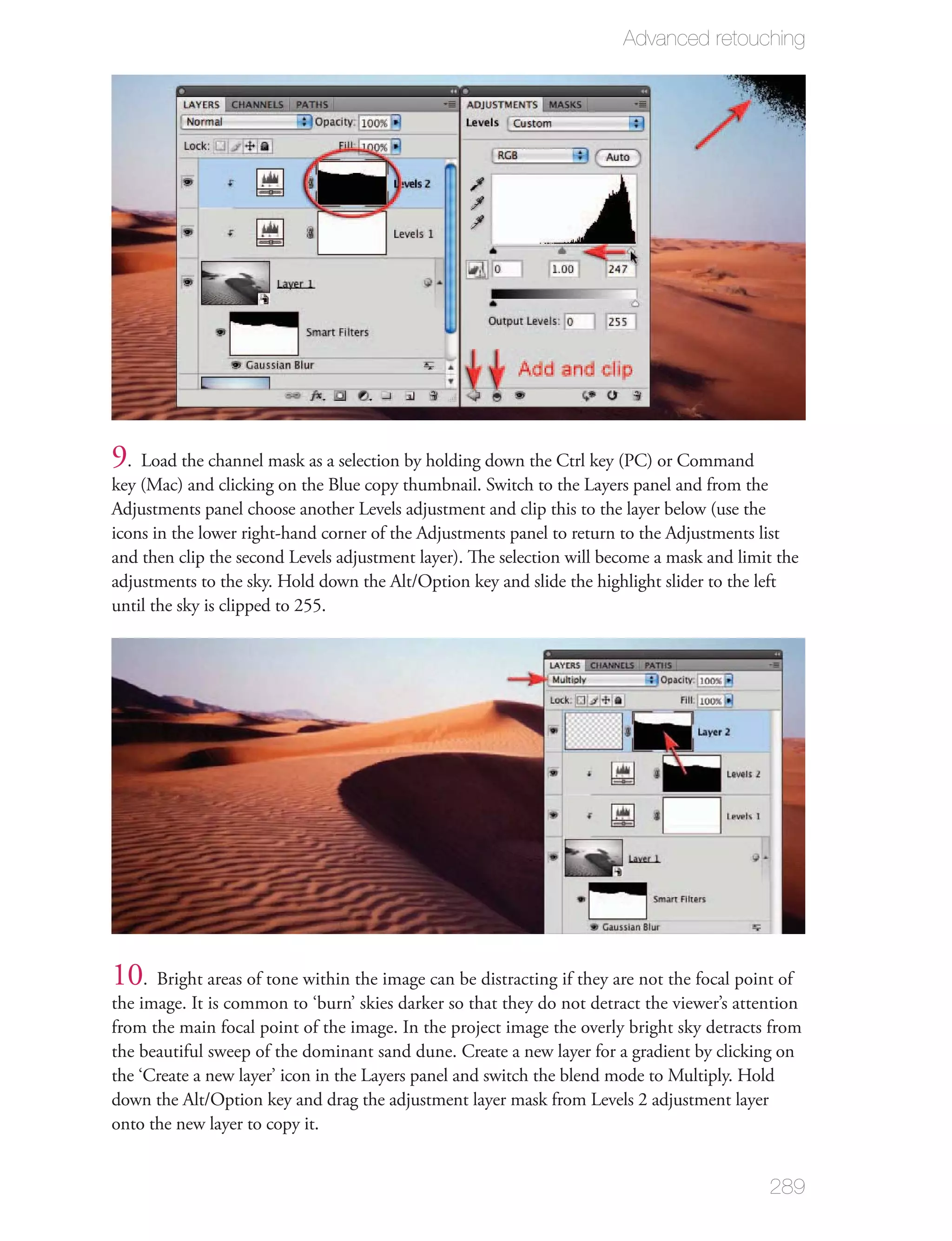 Advanced retouching




9 . Load the channel mask as a selection by holding down the Ctrl key (PC) or Command
key (Mac) and clicking on the Blue copy thumbnail. Switch to the Layers panel and from the
Adjustments panel choose another Levels adjustment and clip this to the layer below (use the
icons in the lower right-hand corner of the Adjustments panel to return to the Adjustments list
and then clip the second Levels adjustment layer). The selection will become a mask and limit the
adjustments to the sky. Hold down the Alt/Option key and slide the highlight slider to the left
until the sky is clipped to 255.




10. Bright areas of tone within the image can be distracting if they are not the focal point of
the image. It is common to ‘burn’ skies darker so that they do not detract the viewer’s attention
from the main focal point of the image. In the project image the overly bright sky detracts from
the beautiful sweep of the dominant sand dune. Create a new layer for a gradient by clicking on
the ‘Create a new layer’ icon in the Layers panel and switch the blend mode to Multiply. Hold
down the Alt/Option key and drag the adjustment layer mask from Levels 2 adjustment layer
onto the new layer to copy it.


                                                                                            289
 