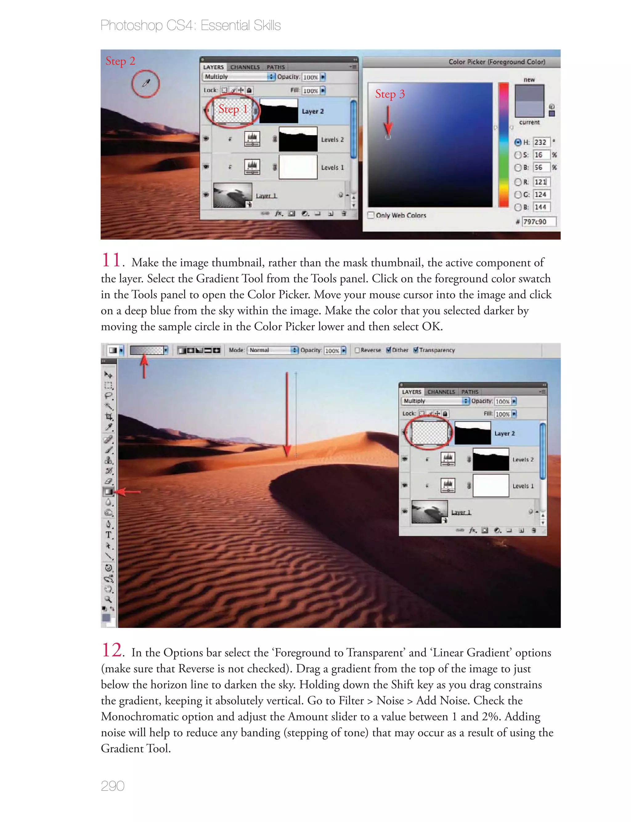 Photoshop CS4: Essential Skills

Step 2

                                                          Step 3
                        Step 1




11. Make the image thumbnail, rather than the mask thumbnail, the active component of
the layer. Select the Gradient Tool from the Tools panel. Click on the foreground color swatch
in the Tools panel to open the Color Picker. Move your mouse cursor into the image and click
on a deep blue from the sky within the image. Make the color that you selected darker by
moving the sample circle in the Color Picker lower and then select OK.




12. In the Options bar select the ‘Foreground to Transparent’ and ‘Linear Gradient’ options
(make sure that Reverse is not checked). Drag a gradient from the top of the image to just
below the horizon line to darken the sky. Holding down the Shift key as you drag constrains
the gradient, keeping it absolutely vertical. Go to Filter > Noise > Add Noise. Check the
Monochromatic option and adjust the Amount slider to a value between 1 and 2%. Adding
noise will help to reduce any banding (stepping of tone) that may occur as a result of using the
Gradient Tool.


290
 