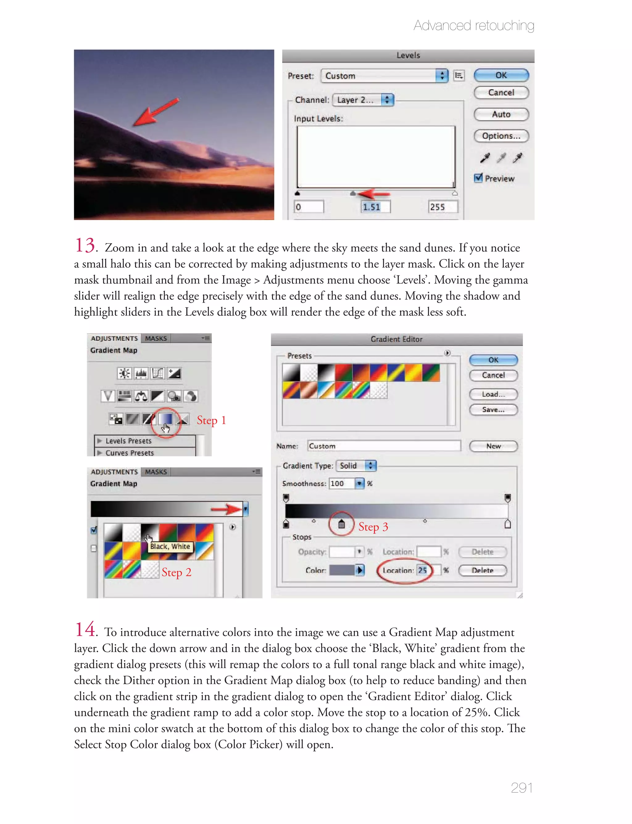 Advanced retouching




13. Zoom in and take a look at the edge where the sky meets the sand dunes. If you notice
a small halo this can be corrected by making adjustments to the layer mask. Click on the layer
mask thumbnail and from the Image > Adjustments menu choose ‘Levels’. Moving the gamma
slider will realign the edge precisely with the edge of the sand dunes. Moving the shadow and
highlight sliders in the Levels dialog box will render the edge of the mask less soft.




                           Step 1




                                                            Step 3


                  Step 2



14. To introduce alternative colors into the image we can use a Gradient Map adjustment
layer. Click the down arrow and in the dialog box choose the ‘Black, White’ gradient from the
gradient dialog presets (this will remap the colors to a full tonal range black and white image),
check the Dither option in the Gradient Map dialog box (to help to reduce banding) and then
click on the gradient strip in the gradient dialog to open the ‘Gradient Editor’ dialog. Click
underneath the gradient ramp to add a color stop. Move the stop to a location of 25%. Click
on the mini color swatch at the bottom of this dialog box to change the color of this stop. The
Select Stop Color dialog box (Color Picker) will open.


                                                                                             291
 