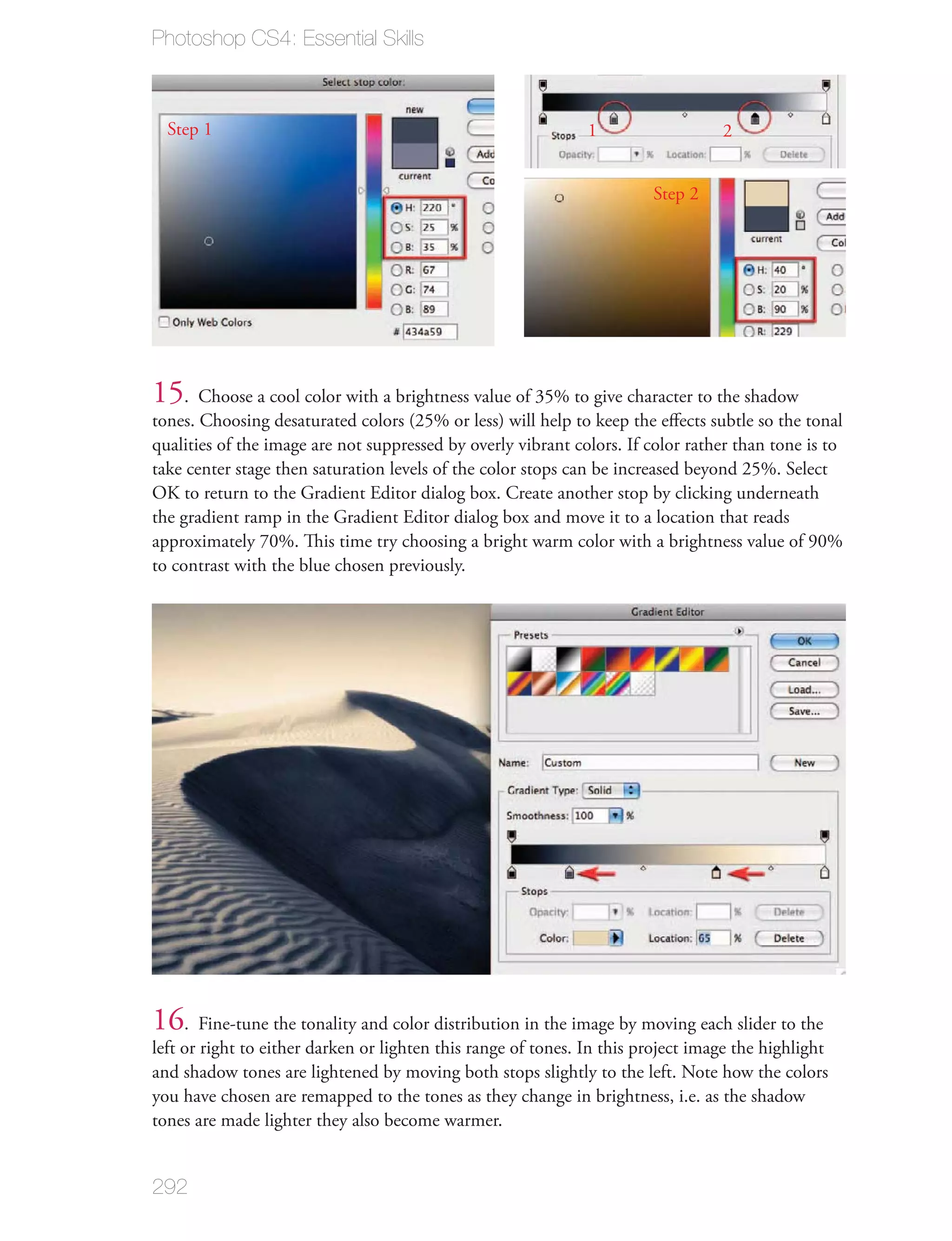 Photoshop CS4: Essential Skills



  Step 1                                                       1                  2


                                                                        Step 2




15. Choose a cool color with a brightness value of 35% to give character to the shadow
tones. Choosing desaturated colors (25% or less) will help to keep the eﬀects subtle so the tonal
qualities of the image are not suppressed by overly vibrant colors. If color rather than tone is to
take center stage then saturation levels of the color stops can be increased beyond 25%. Select
OK to return to the Gradient Editor dialog box. Create another stop by clicking underneath
the gradient ramp in the Gradient Editor dialog box and move it to a location that reads
approximately 70%. This time try choosing a bright warm color with a brightness value of 90%
to contrast with the blue chosen previously.




16. Fine-tune the tonality and color distribution in the image by moving each slider to the
left or right to either darken or lighten this range of tones. In this project image the highlight
and shadow tones are lightened by moving both stops slightly to the left. Note how the colors
you have chosen are remapped to the tones as they change in brightness, i.e. as the shadow
tones are made lighter they also become warmer.


292
 