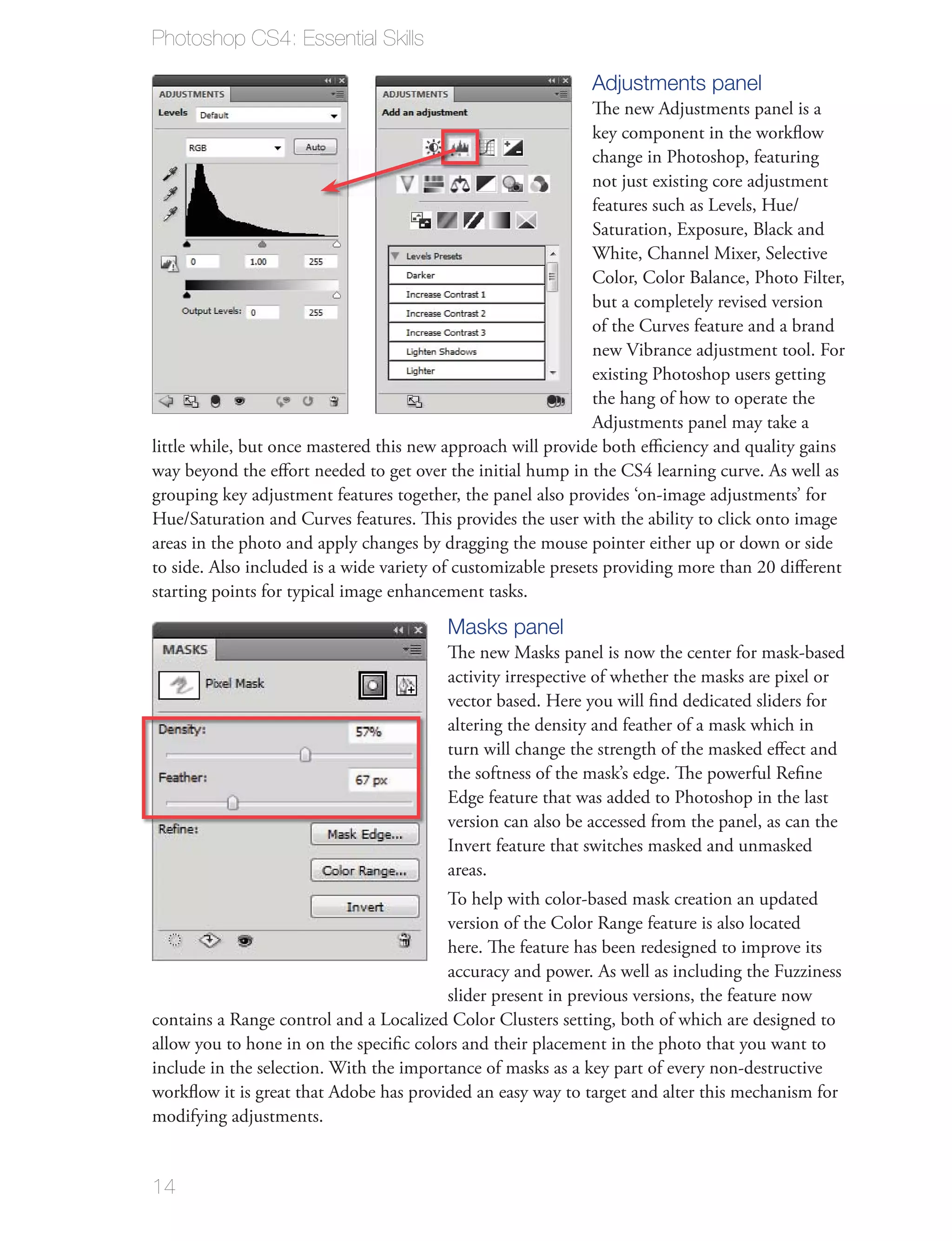 Photoshop CS4: Essential Skills

                                                              Adjustments panel
                                                               The new Adjustments panel is a
                                                               key component in the workﬂow
                                                               change in Photoshop, featuring
                                                               not just existing core adjustment
                                                               features such as Levels, Hue/
                                                               Saturation, Exposure, Black and
                                                               White, Channel Mixer, Selective
                                                               Color, Color Balance, Photo Filter,
                                                               but a completely revised version
                                                               of the Curves feature and a brand
                                                               new Vibrance adjustment tool. For
                                                               existing Photoshop users getting
                                                               the hang of how to operate the
                                                               Adjustments panel may take a
little while, but once mastered this new approach will provide both eﬃciency and quality gains
way beyond the eﬀort needed to get over the initial hump in the CS4 learning curve. As well as
grouping key adjustment features together, the panel also provides ‘on-image adjustments’ for
Hue/Saturation and Curves features. This provides the user with the ability to click onto image
areas in the photo and apply changes by dragging the mouse pointer either up or down or side
to side. Also included is a wide variety of customizable presets providing more than 20 diﬀerent
starting points for typical image enhancement tasks.
                                         Masks panel
                                         The new Masks panel is now the center for mask-based
                                         activity irrespective of whether the masks are pixel or
                                         vector based. Here you will ﬁnd dedicated sliders for
                                         altering the density and feather of a mask which in
                                         turn will change the strength of the masked eﬀect and
                                         the softness of the mask’s edge. The powerful Reﬁne
                                         Edge feature that was added to Photoshop in the last
                                         version can also be accessed from the panel, as can the
                                         Invert feature that switches masked and unmasked
                                         areas.
                                         To help with color-based mask creation an updated
                                         version of the Color Range feature is also located
                                         here. The feature has been redesigned to improve its
                                         accuracy and power. As well as including the Fuzziness
                                         slider present in previous versions, the feature now
contains a Range control and a Localized Color Clusters setting, both of which are designed to
allow you to hone in on the speciﬁc colors and their placement in the photo that you want to
include in the selection. With the importance of masks as a key part of every non-destructive
workﬂow it is great that Adobe has provided an easy way to target and alter this mechanism for
modifying adjustments.


14
 