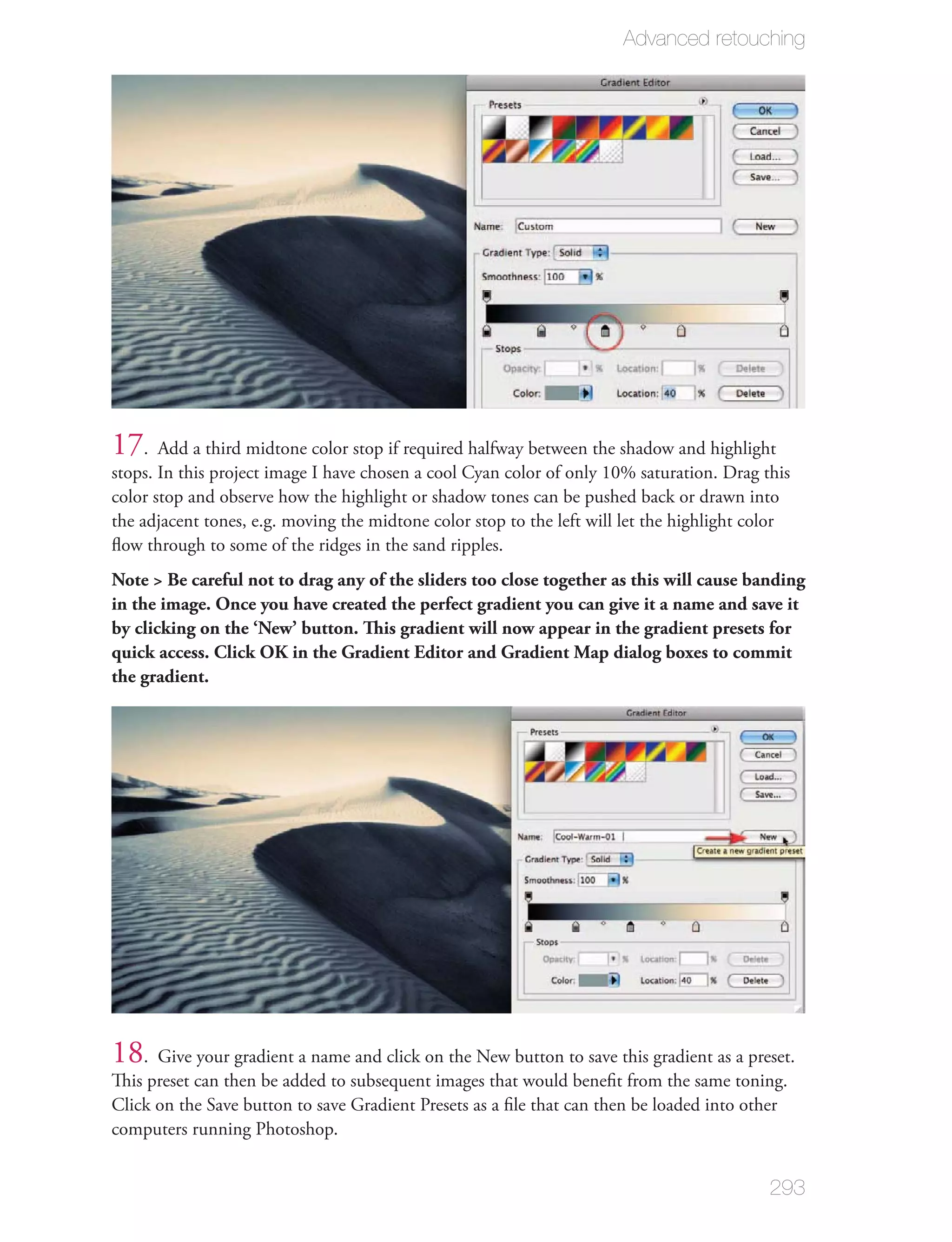Advanced retouching




17. Add a third midtone color stop if required halfway between the shadow and highlight
stops. In this project image I have chosen a cool Cyan color of only 10% saturation. Drag this
color stop and observe how the highlight or shadow tones can be pushed back or drawn into
the adjacent tones, e.g. moving the midtone color stop to the left will let the highlight color
ﬂow through to some of the ridges in the sand ripples.
Note > Be careful not to drag any of the sliders too close together as this will cause banding
in the image. Once you have created the perfect gradient you can give it a name and save it
by clicking on the ‘New’ button. This gradient will now appear in the gradient presets for
quick access. Click OK in the Gradient Editor and Gradient Map dialog boxes to commit
the gradient.




18. Give your gradient a name and click on the New button to save this gradient as a preset.
This preset can then be added to subsequent images that would beneﬁt from the same toning.
Click on the Save button to save Gradient Presets as a ﬁle that can then be loaded into other
computers running Photoshop.


                                                                                            293
 