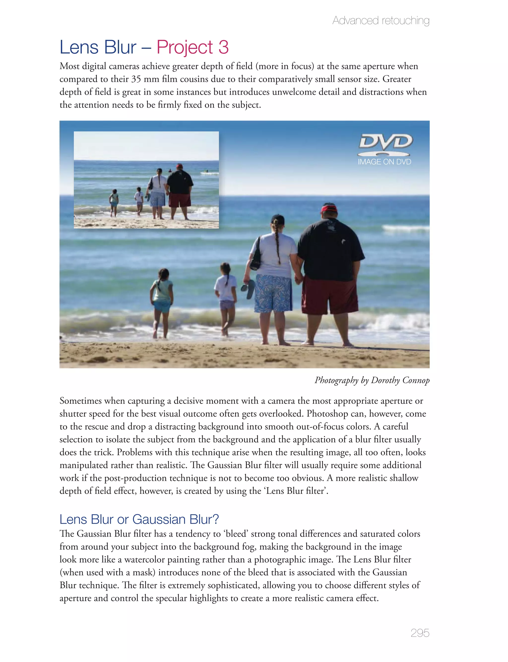 Advanced retouching

Lens Blur – Project 3
Most digital cameras achieve greater depth of ﬁeld (more in focus) at the same aperture when
compared to their 35 mm ﬁlm cousins due to their comparatively small sensor size. Greater
depth of ﬁeld is great in some instances but introduces unwelcome detail and distractions when
the attention needs to be ﬁrmly ﬁxed on the subject.




                                                                              IMAGE ON DVD




                                                                   Photography by Dorothy Connop

Sometimes when capturing a decisive moment with a camera the most appropriate aperture or
shutter speed for the best visual outcome often gets overlooked. Photoshop can, however, come
to the rescue and drop a distracting background into smooth out-of-focus colors. A careful
selection to isolate the subject from the background and the application of a blur ﬁlter usually
does the trick. Problems with this technique arise when the resulting image, all too often, looks
manipulated rather than realistic. The Gaussian Blur ﬁlter will usually require some additional
work if the post-production technique is not to become too obvious. A more realistic shallow
depth of ﬁeld eﬀect, however, is created by using the ‘Lens Blur ﬁlter’.

Lens Blur or Gaussian Blur?
The Gaussian Blur ﬁlter has a tendency to ‘bleed’ strong tonal diﬀerences and saturated colors
from around your subject into the background fog, making the background in the image
look more like a watercolor painting rather than a photographic image. The Lens Blur ﬁlter
(when used with a mask) introduces none of the bleed that is associated with the Gaussian
Blur technique. The ﬁlter is extremely sophisticated, allowing you to choose diﬀerent styles of
aperture and control the specular highlights to create a more realistic camera eﬀect.


                                                                                            295
 