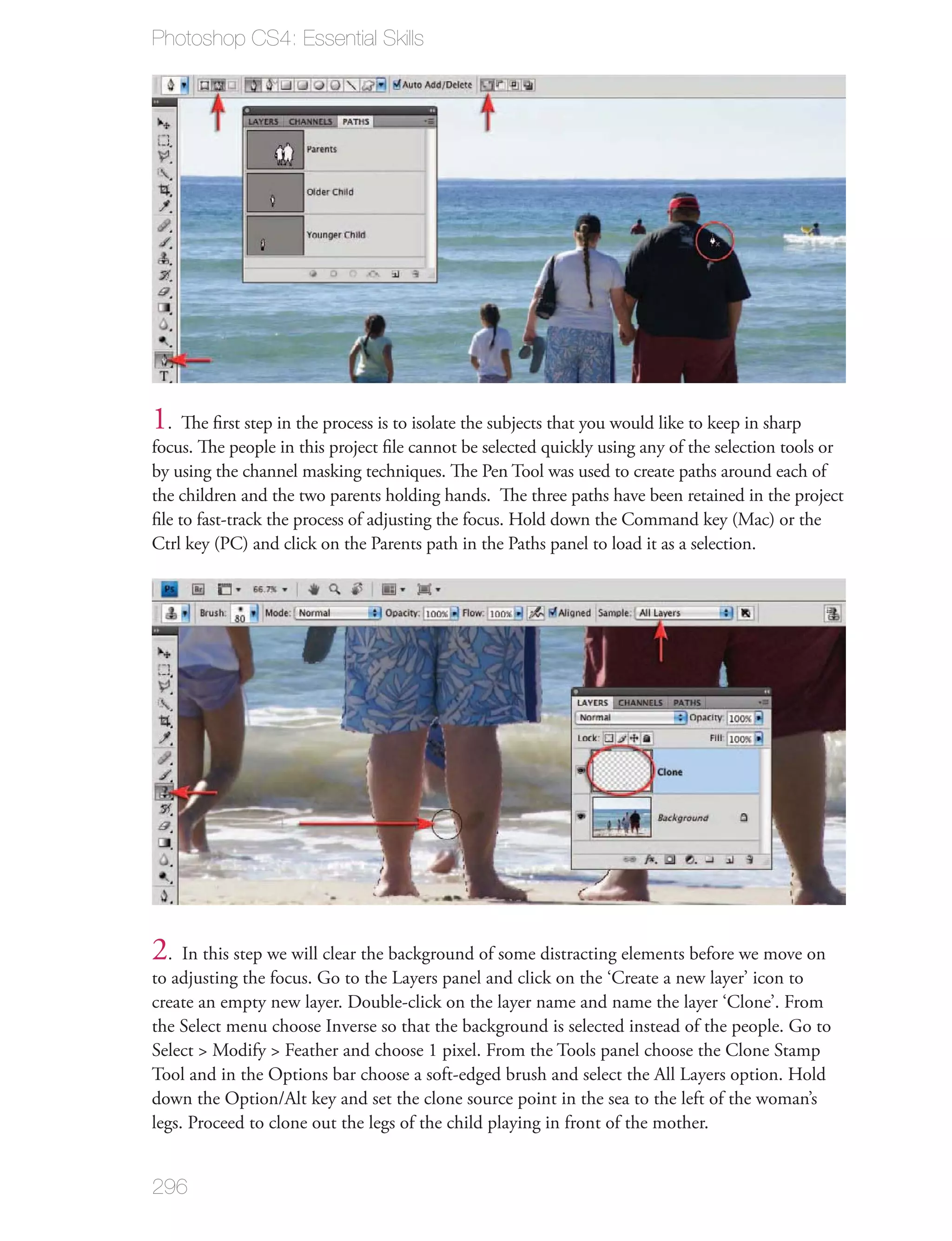 Photoshop CS4: Essential Skills




1. The ﬁrst step in the process is to isolate the subjects that you would like to keep in sharp
focus. The people in this project ﬁle cannot be selected quickly using any of the selection tools or
by using the channel masking techniques. The Pen Tool was used to create paths around each of
the children and the two parents holding hands. The three paths have been retained in the project
ﬁle to fast-track the process of adjusting the focus. Hold down the Command key (Mac) or the
Ctrl key (PC) and click on the Parents path in the Paths panel to load it as a selection.




2. In this step we will clear the background of some distracting elements before we move on
to adjusting the focus. Go to the Layers panel and click on the ‘Create a new layer’ icon to
create an empty new layer. Double-click on the layer name and name the layer ‘Clone’. From
the Select menu choose Inverse so that the background is selected instead of the people. Go to
Select > Modify > Feather and choose 1 pixel. From the Tools panel choose the Clone Stamp
Tool and in the Options bar choose a soft-edged brush and select the All Layers option. Hold
down the Option/Alt key and set the clone source point in the sea to the left of the woman’s
legs. Proceed to clone out the legs of the child playing in front of the mother.


296
 