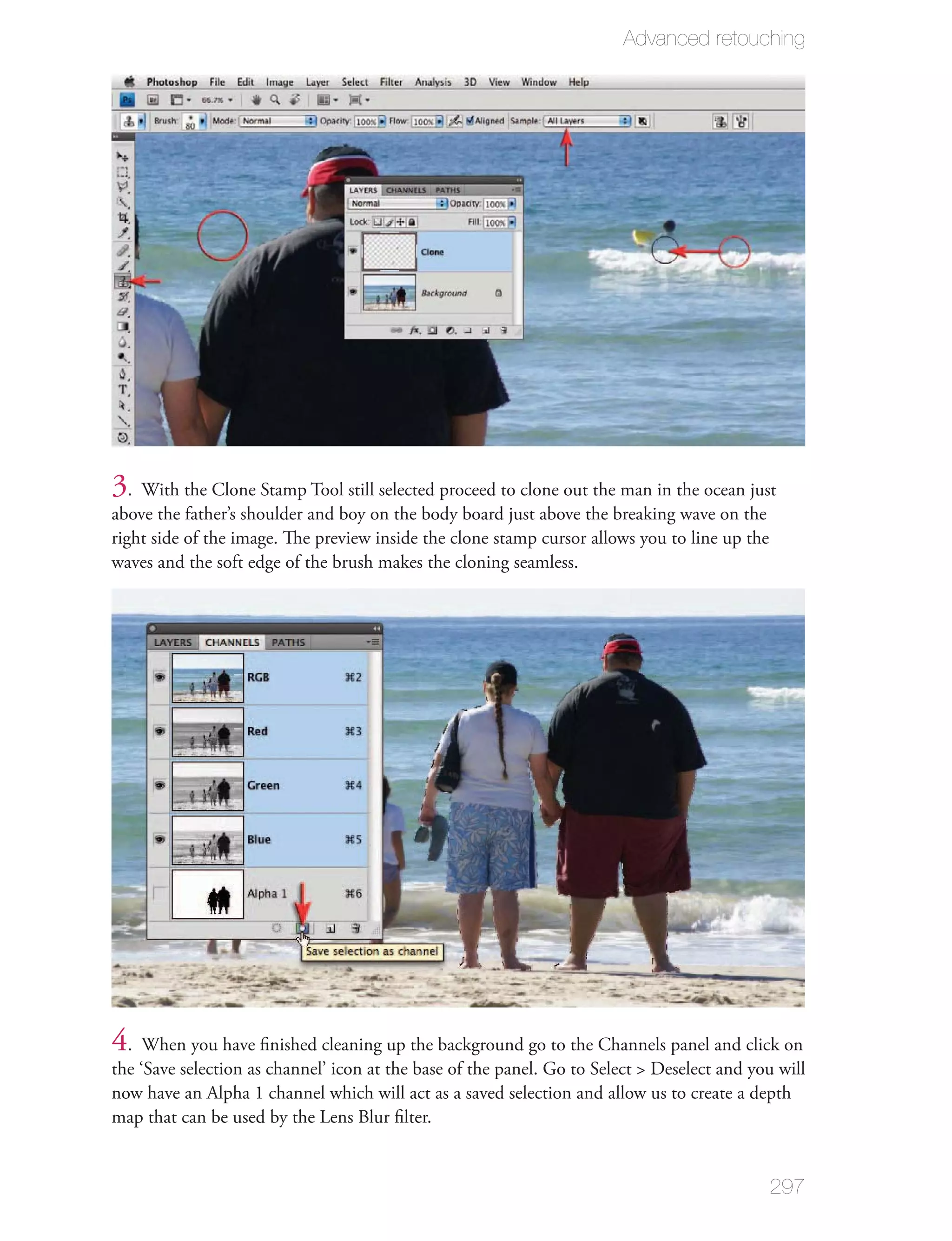 Advanced retouching




3. With the Clone Stamp Tool still selected proceed to clone out the man in the ocean just
above the father’s shoulder and boy on the body board just above the breaking wave on the
right side of the image. The preview inside the clone stamp cursor allows you to line up the
waves and the soft edge of the brush makes the cloning seamless.




4. When you have ﬁnished cleaning up the background go to the Channels panel and click on
the ‘Save selection as channel’ icon at the base of the panel. Go to Select > Deselect and you will
now have an Alpha 1 channel which will act as a saved selection and allow us to create a depth
map that can be used by the Lens Blur ﬁlter.


                                                                                               297
 