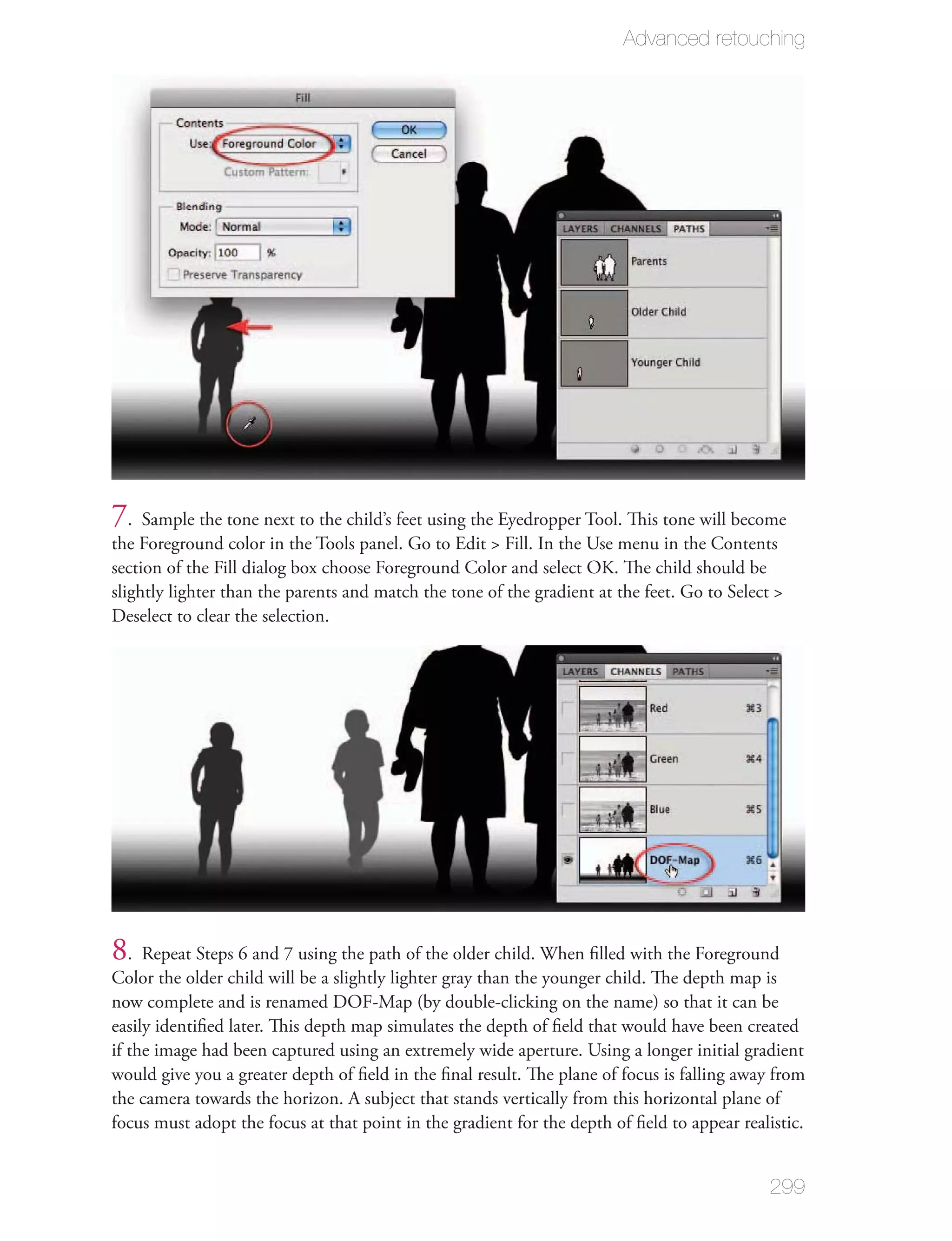 Advanced retouching




7. Sample the tone next to the child’s feet using the Eyedropper Tool. This tone will become
the Foreground color in the Tools panel. Go to Edit > Fill. In the Use menu in the Contents
section of the Fill dialog box choose Foreground Color and select OK. The child should be
slightly lighter than the parents and match the tone of the gradient at the feet. Go to Select >
Deselect to clear the selection.




8. Repeat Steps 6 and 7 using the path of the older child. When ﬁlled with the Foreground
Color the older child will be a slightly lighter gray than the younger child. The depth map is
now complete and is renamed DOF-Map (by double-clicking on the name) so that it can be
easily identiﬁed later. This depth map simulates the depth of ﬁeld that would have been created
if the image had been captured using an extremely wide aperture. Using a longer initial gradient
would give you a greater depth of ﬁeld in the ﬁnal result. The plane of focus is falling away from
the camera towards the horizon. A subject that stands vertically from this horizontal plane of
focus must adopt the focus at that point in the gradient for the depth of ﬁeld to appear realistic.


                                                                                              299
 