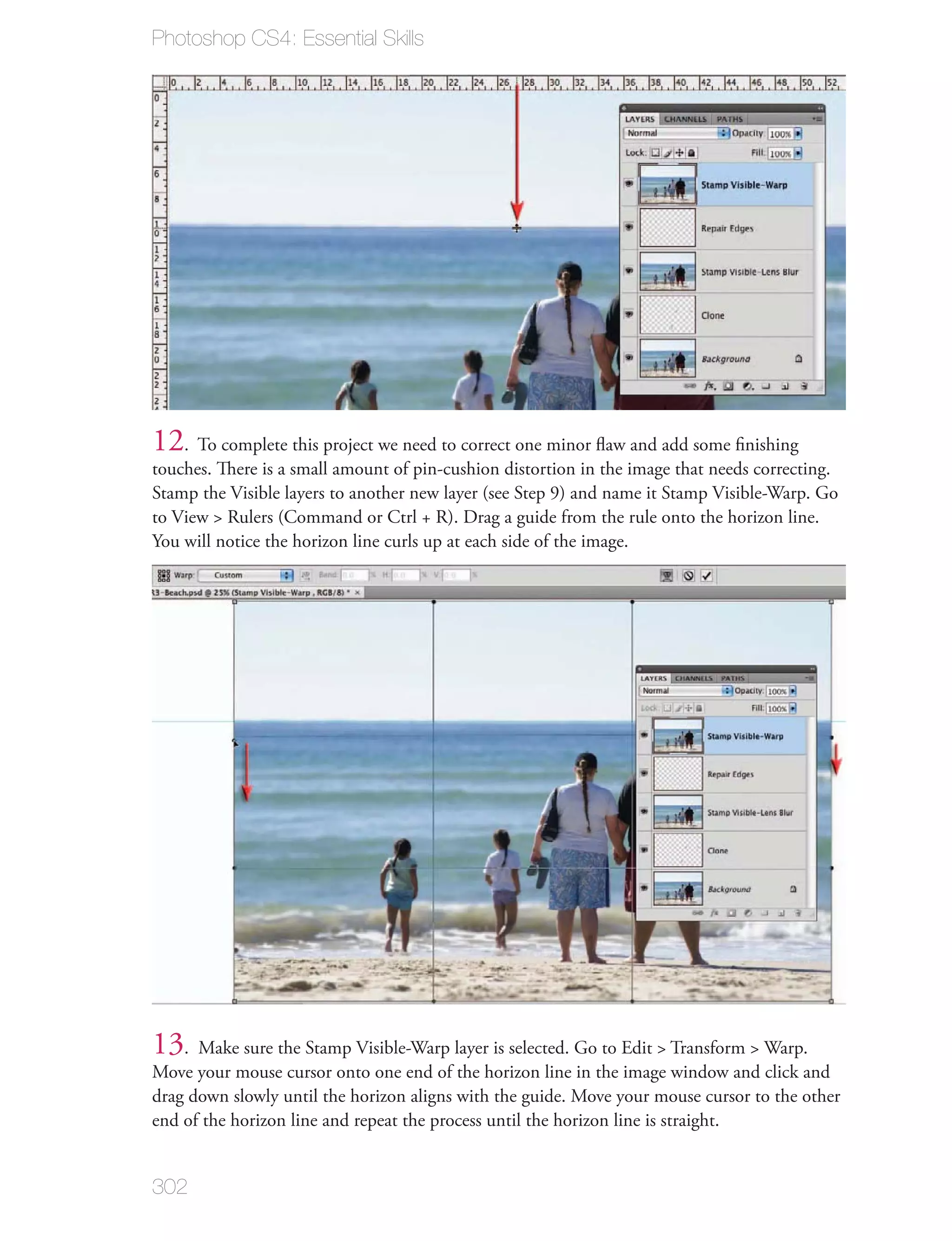 Photoshop CS4: Essential Skills




12. To complete this project we need to correct one minor ﬂaw and add some ﬁnishing
touches. There is a small amount of pin-cushion distortion in the image that needs correcting.
Stamp the Visible layers to another new layer (see Step 9) and name it Stamp Visible-Warp. Go
to View > Rulers (Command or Ctrl + R). Drag a guide from the rule onto the horizon line.
You will notice the horizon line curls up at each side of the image.




13. Make sure the Stamp Visible-Warp layer is selected. Go to Edit > Transform > Warp.
Move your mouse cursor onto one end of the horizon line in the image window and click and
drag down slowly until the horizon aligns with the guide. Move your mouse cursor to the other
end of the horizon line and repeat the process until the horizon line is straight.


302
 