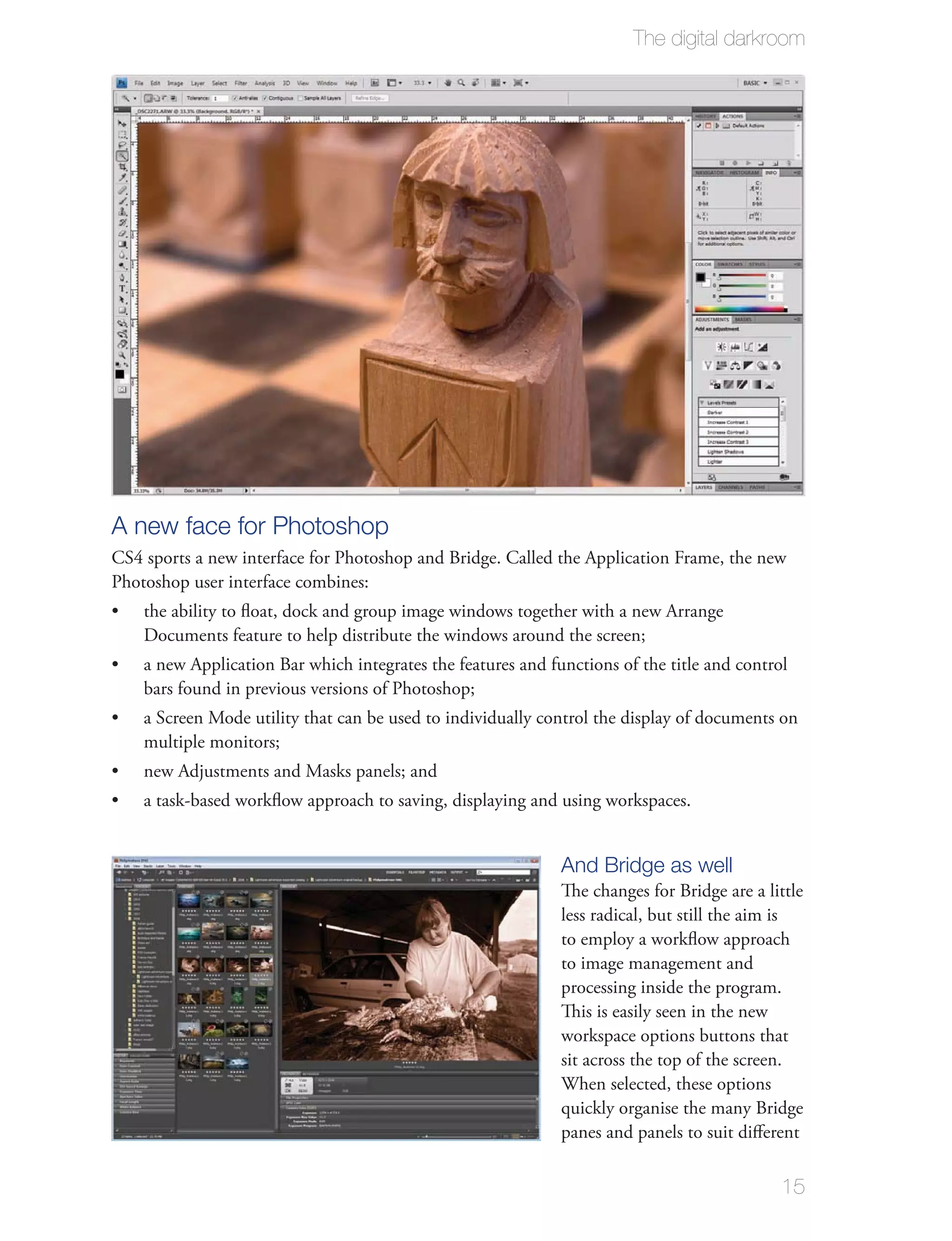The digital darkroom




A new face for Photoshop
CS4 sports a new interface for Photoshop and Bridge. Called the Application Frame, the new
Photoshop user interface combines:
    the ability to ﬂoat, dock and group image windows together with a new Arrange
    Documents feature to help distribute the windows around the screen;
    a new Application Bar which integrates the features and functions of the title and control
    bars found in previous versions of Photoshop;
    a Screen Mode utility that can be used to individually control the display of documents on
    multiple monitors;
    new Adjustments and Masks panels; and
    a task-based workﬂow approach to saving, displaying and using workspaces.


                                                              And Bridge as well
                                                              The changes for Bridge are a little
                                                              less radical, but still the aim is
                                                              to employ a workﬂow approach
                                                              to image management and
                                                              processing inside the program.
                                                              This is easily seen in the new
                                                              workspace options buttons that
                                                              sit across the top of the screen.
                                                              When selected, these options
                                                              quickly organise the many Bridge
                                                              panes and panels to suit diﬀerent

                                                                                             15
 