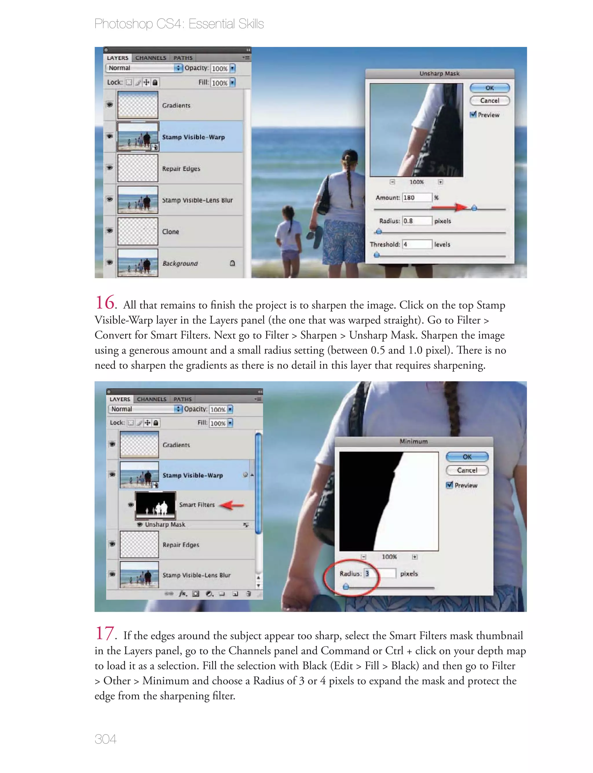 Photoshop CS4: Essential Skills




16. All that remains to ﬁnish the project is to sharpen the image. Click on the top Stamp
Visible-Warp layer in the Layers panel (the one that was warped straight). Go to Filter >
Convert for Smart Filters. Next go to Filter > Sharpen > Unsharp Mask. Sharpen the image
using a generous amount and a small radius setting (between 0.5 and 1.0 pixel). There is no
need to sharpen the gradients as there is no detail in this layer that requires sharpening.




17. If the edges around the subject appear too sharp, select the Smart Filters mask thumbnail
in the Layers panel, go to the Channels panel and Command or Ctrl + click on your depth map
to load it as a selection. Fill the selection with Black (Edit > Fill > Black) and then go to Filter
> Other > Minimum and choose a Radius of 3 or 4 pixels to expand the mask and protect the
edge from the sharpening ﬁlter.


304
 