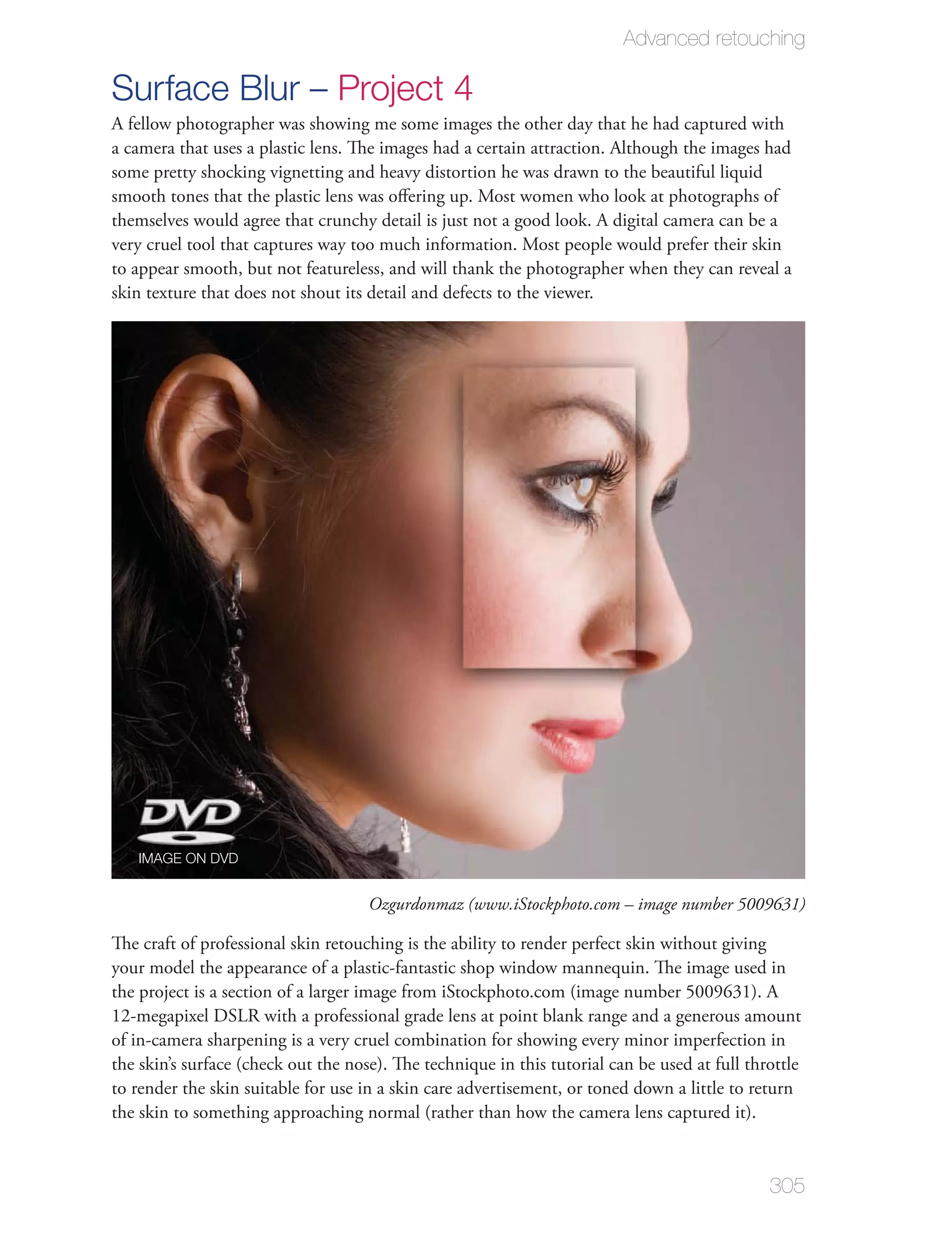 Advanced retouching

Surface Blur – Project 4
A fellow photographer was showing me some images the other day that he had captured with
a camera that uses a plastic lens. The images had a certain attraction. Although the images had
some pretty shocking vignetting and heavy distortion he was drawn to the beautiful liquid
smooth tones that the plastic lens was oﬀering up. Most women who look at photographs of
themselves would agree that crunchy detail is just not a good look. A digital camera can be a
very cruel tool that captures way too much information. Most people would prefer their skin
to appear smooth, but not featureless, and will thank the photographer when they can reveal a
skin texture that does not shout its detail and defects to the viewer.




   IMAGE ON DVD


                                     Ozgurdonmaz (www.iStockphoto.com – image number 5009631)

The craft of professional skin retouching is the ability to render perfect skin without giving
your model the appearance of a plastic-fantastic shop window mannequin. The image used in
the project is a section of a larger image from iStockphoto.com (image number 5009631). A
12-megapixel DSLR with a professional grade lens at point blank range and a generous amount
of in-camera sharpening is a very cruel combination for showing every minor imperfection in
the skin’s surface (check out the nose). The technique in this tutorial can be used at full throttle
to render the skin suitable for use in a skin care advertisement, or toned down a little to return
the skin to something approaching normal (rather than how the camera lens captured it).


                                                                                               305
 