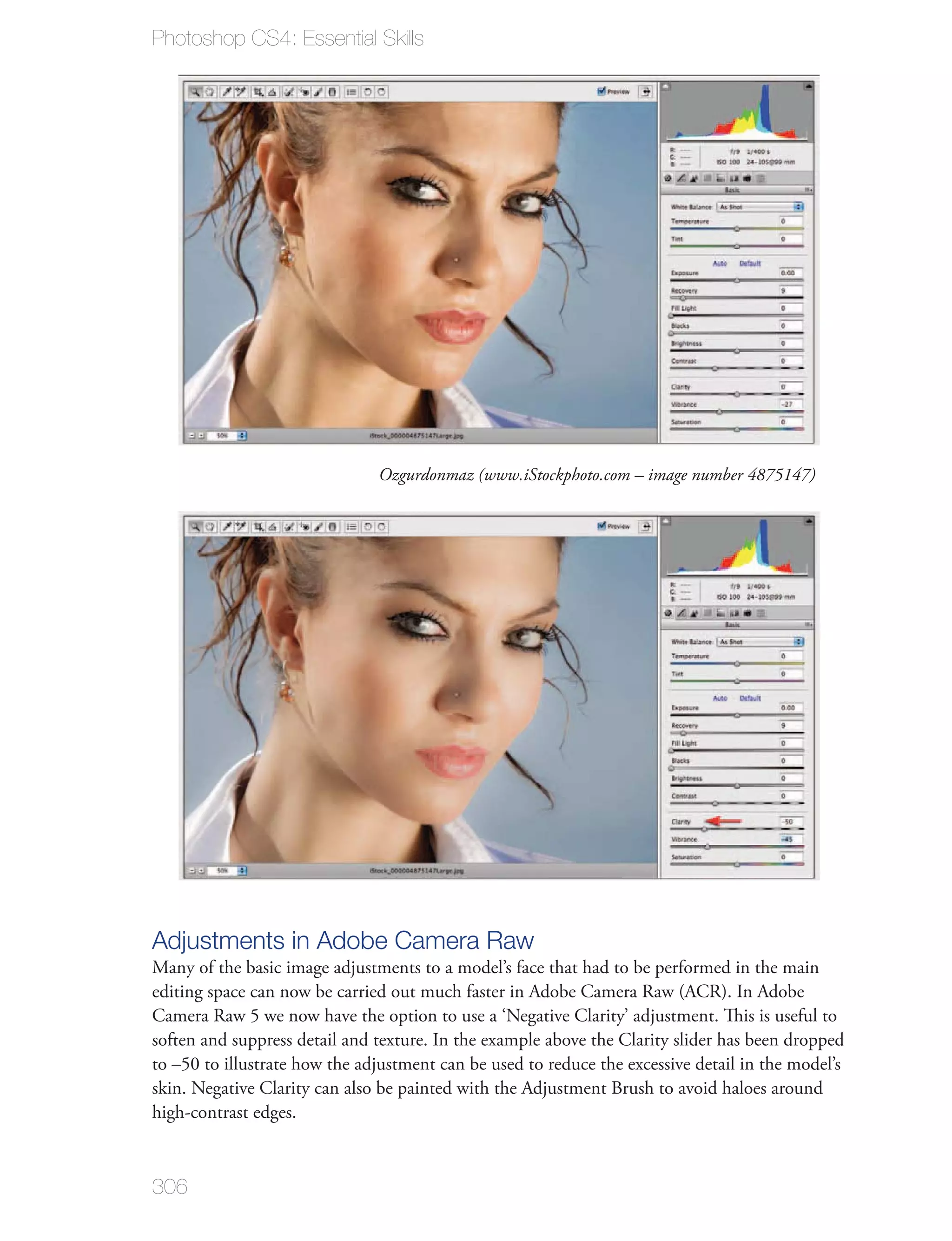 Photoshop CS4: Essential Skills




                               Ozgurdonmaz (www.iStockphoto.com – image number 4875147)




Adjustments in Adobe Camera Raw
Many of the basic image adjustments to a model’s face that had to be performed in the main
editing space can now be carried out much faster in Adobe Camera Raw (ACR). In Adobe
Camera Raw 5 we now have the option to use a ‘Negative Clarity’ adjustment. This is useful to
soften and suppress detail and texture. In the example above the Clarity slider has been dropped
to –50 to illustrate how the adjustment can be used to reduce the excessive detail in the model’s
skin. Negative Clarity can also be painted with the Adjustment Brush to avoid haloes around
high-contrast edges.



306
 