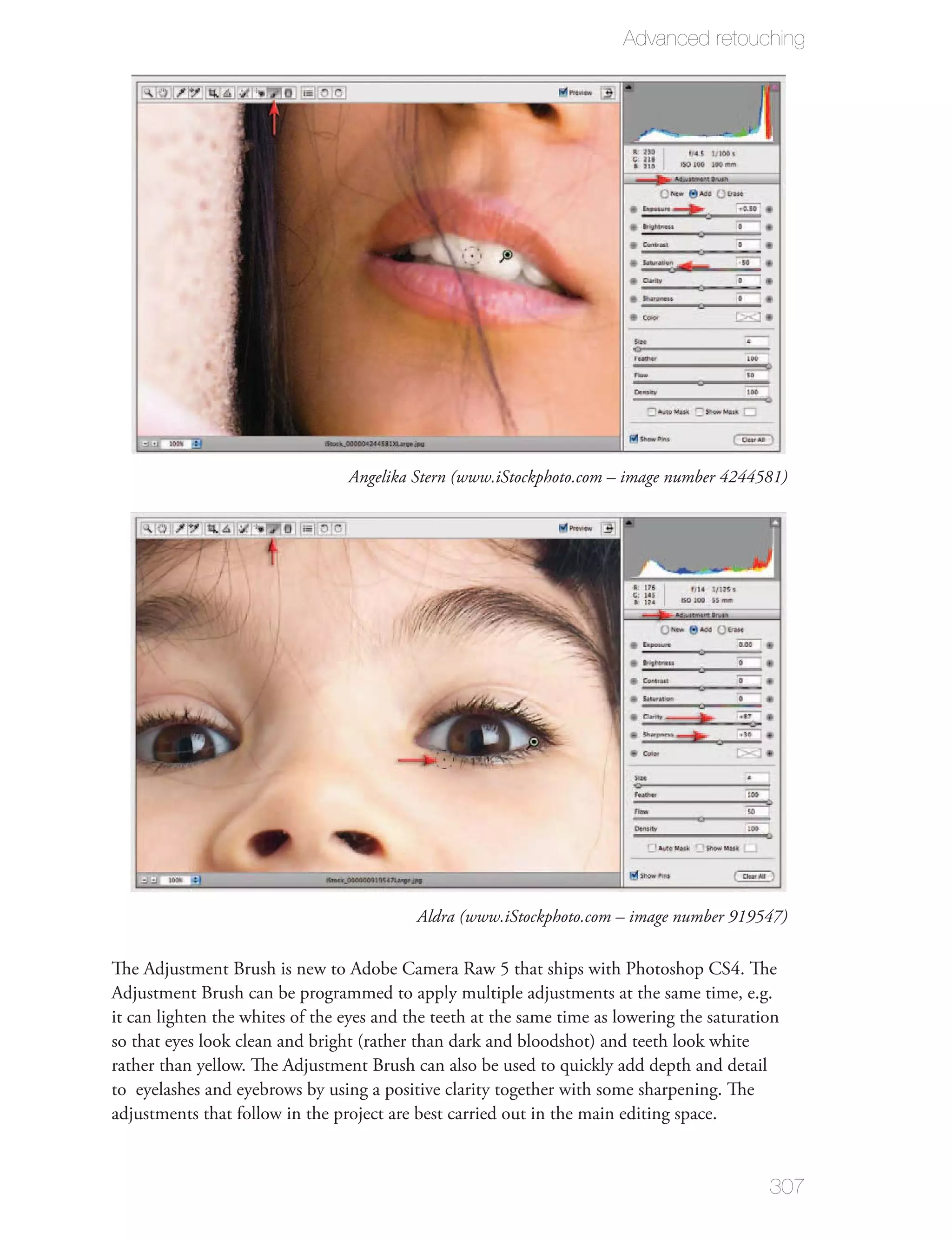 Advanced retouching




                                 Angelika Stern (www.iStockphoto.com – image number 4244581)




                                           Aldra (www.iStockphoto.com – image number 919547)

The Adjustment Brush is new to Adobe Camera Raw 5 that ships with Photoshop CS4. The
Adjustment Brush can be programmed to apply multiple adjustments at the same time, e.g.
it can lighten the whites of the eyes and the teeth at the same time as lowering the saturation
so that eyes look clean and bright (rather than dark and bloodshot) and teeth look white
rather than yellow. The Adjustment Brush can also be used to quickly add depth and detail
to eyelashes and eyebrows by using a positive clarity together with some sharpening. The
adjustments that follow in the project are best carried out in the main editing space.


                                                                                             307
 