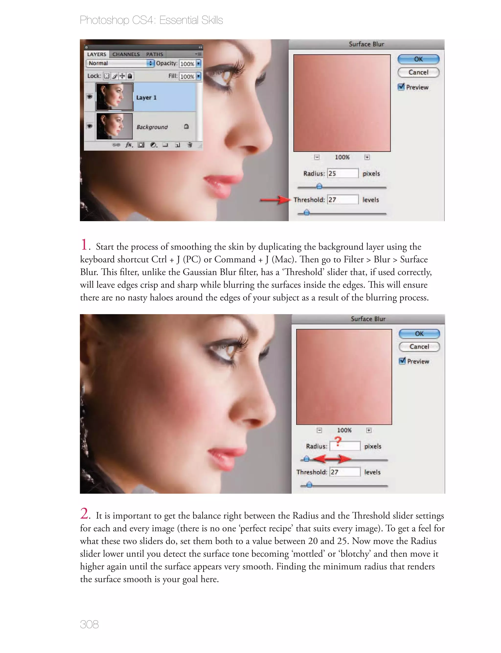 Photoshop CS4: Essential Skills




1. Start the process of smoothing the skin by duplicating the background layer using the
keyboard shortcut Ctrl + J (PC) or Command + J (Mac). Then go to Filter > Blur > Surface
Blur. This ﬁlter, unlike the Gaussian Blur ﬁlter, has a ‘Threshold’ slider that, if used correctly,
will leave edges crisp and sharp while blurring the surfaces inside the edges. This will ensure
there are no nasty haloes around the edges of your subject as a result of the blurring process.




2. It is important to get the balance right between the Radius and the Threshold slider settings
for each and every image (there is no one ‘perfect recipe’ that suits every image). To get a feel for
what these two sliders do, set them both to a value between 20 and 25. Now move the Radius
slider lower until you detect the surface tone becoming ‘mottled’ or ‘blotchy’ and then move it
higher again until the surface appears very smooth. Finding the minimum radius that renders
the surface smooth is your goal here.



308
 