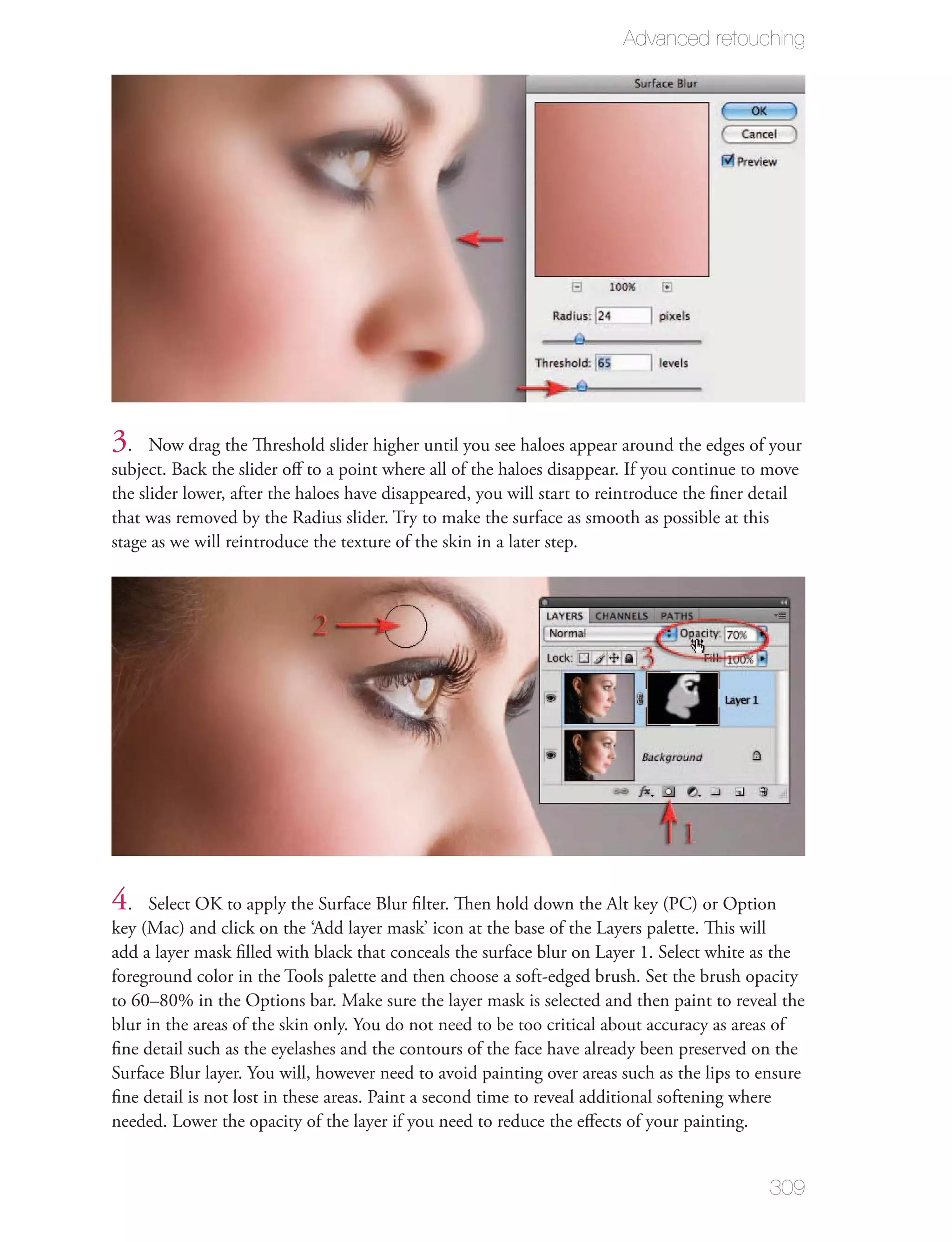 Advanced retouching




3.    Now drag the Threshold slider higher until you see haloes appear around the edges of your
subject. Back the slider oﬀ to a point where all of the haloes disappear. If you continue to move
the slider lower, after the haloes have disappeared, you will start to reintroduce the ﬁner detail
that was removed by the Radius slider. Try to make the surface as smooth as possible at this
stage as we will reintroduce the texture of the skin in a later step.




4.   Select OK to apply the Surface Blur ﬁlter. Then hold down the Alt key (PC) or Option
key (Mac) and click on the ‘Add layer mask’ icon at the base of the Layers palette. This will
add a layer mask ﬁlled with black that conceals the surface blur on Layer 1. Select white as the
foreground color in the Tools palette and then choose a soft-edged brush. Set the brush opacity
to 60–80% in the Options bar. Make sure the layer mask is selected and then paint to reveal the
blur in the areas of the skin only. You do not need to be too critical about accuracy as areas of
ﬁne detail such as the eyelashes and the contours of the face have already been preserved on the
Surface Blur layer. You will, however need to avoid painting over areas such as the lips to ensure
ﬁne detail is not lost in these areas. Paint a second time to reveal additional softening where
needed. Lower the opacity of the layer if you need to reduce the eﬀects of your painting.


                                                                                             309
 