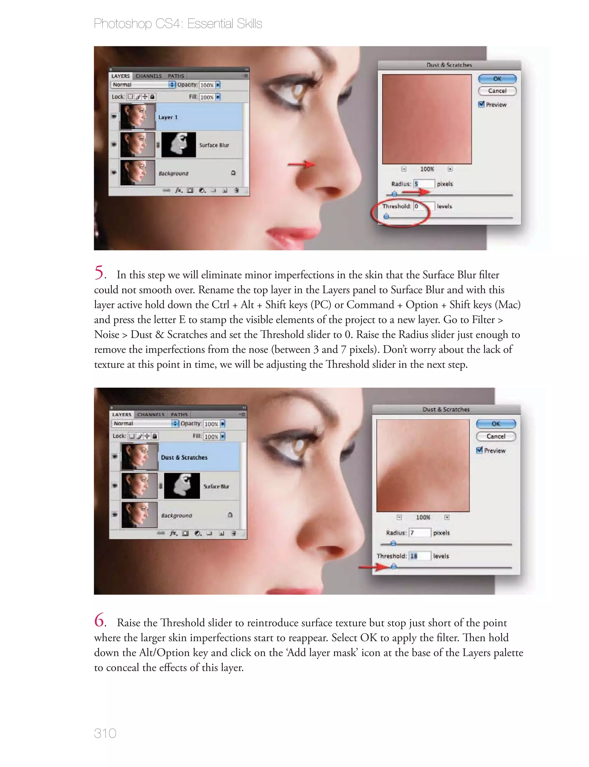 Photoshop CS4: Essential Skills




5.    In this step we will eliminate minor imperfections in the skin that the Surface Blur ﬁlter
could not smooth over. Rename the top layer in the Layers panel to Surface Blur and with this
layer active hold down the Ctrl + Alt + Shift keys (PC) or Command + Option + Shift keys (Mac)
and press the letter E to stamp the visible elements of the project to a new layer. Go to Filter >
Noise > Dust & Scratches and set the Threshold slider to 0. Raise the Radius slider just enough to
remove the imperfections from the nose (between 3 and 7 pixels). Don’t worry about the lack of
texture at this point in time, we will be adjusting the Threshold slider in the next step.




6.   Raise the Threshold slider to reintroduce surface texture but stop just short of the point
where the larger skin imperfections start to reappear. Select OK to apply the ﬁlter. Then hold
down the Alt/Option key and click on the ‘Add layer mask’ icon at the base of the Layers palette
to conceal the eﬀects of this layer.




310
 