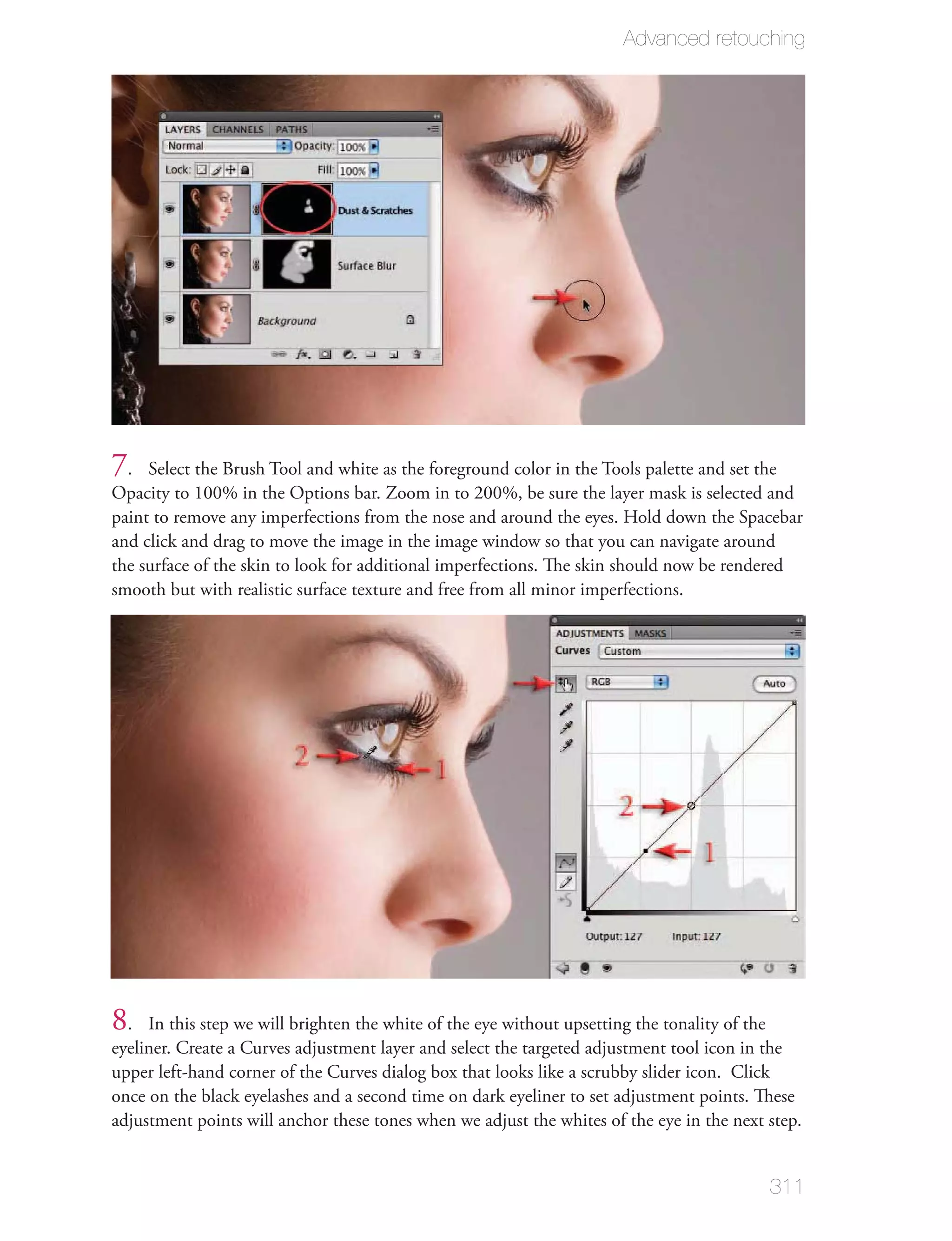 Advanced retouching




7.   Select the Brush Tool and white as the foreground color in the Tools palette and set the
Opacity to 100% in the Options bar. Zoom in to 200%, be sure the layer mask is selected and
paint to remove any imperfections from the nose and around the eyes. Hold down the Spacebar
and click and drag to move the image in the image window so that you can navigate around
the surface of the skin to look for additional imperfections. The skin should now be rendered
smooth but with realistic surface texture and free from all minor imperfections.




8.   In this step we will brighten the white of the eye without upsetting the tonality of the
eyeliner. Create a Curves adjustment layer and select the targeted adjustment tool icon in the
upper left-hand corner of the Curves dialog box that looks like a scrubby slider icon. Click
once on the black eyelashes and a second time on dark eyeliner to set adjustment points. These
adjustment points will anchor these tones when we adjust the whites of the eye in the next step.


                                                                                           311
 