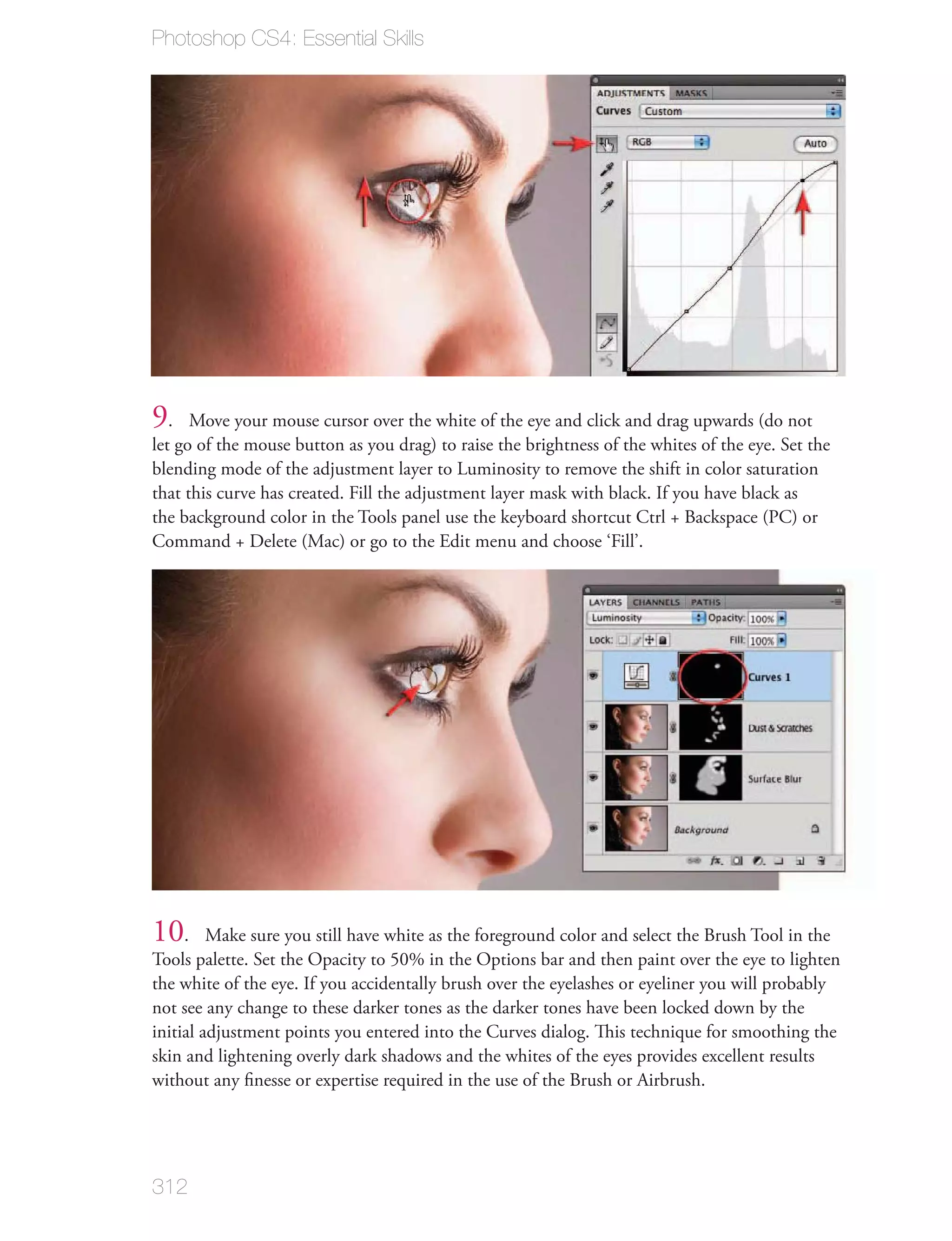 Photoshop CS4: Essential Skills




9.    Move your mouse cursor over the white of the eye and click and drag upwards (do not
let go of the mouse button as you drag) to raise the brightness of the whites of the eye. Set the
blending mode of the adjustment layer to Luminosity to remove the shift in color saturation
that this curve has created. Fill the adjustment layer mask with black. If you have black as
the background color in the Tools panel use the keyboard shortcut Ctrl + Backspace (PC) or
Command + Delete (Mac) or go to the Edit menu and choose ‘Fill’.




10.      Make sure you still have white as the foreground color and select the Brush Tool in the
Tools palette. Set the Opacity to 50% in the Options bar and then paint over the eye to lighten
the white of the eye. If you accidentally brush over the eyelashes or eyeliner you will probably
not see any change to these darker tones as the darker tones have been locked down by the
initial adjustment points you entered into the Curves dialog. This technique for smoothing the
skin and lightening overly dark shadows and the whites of the eyes provides excellent results
without any ﬁnesse or expertise required in the use of the Brush or Airbrush.




312
 
