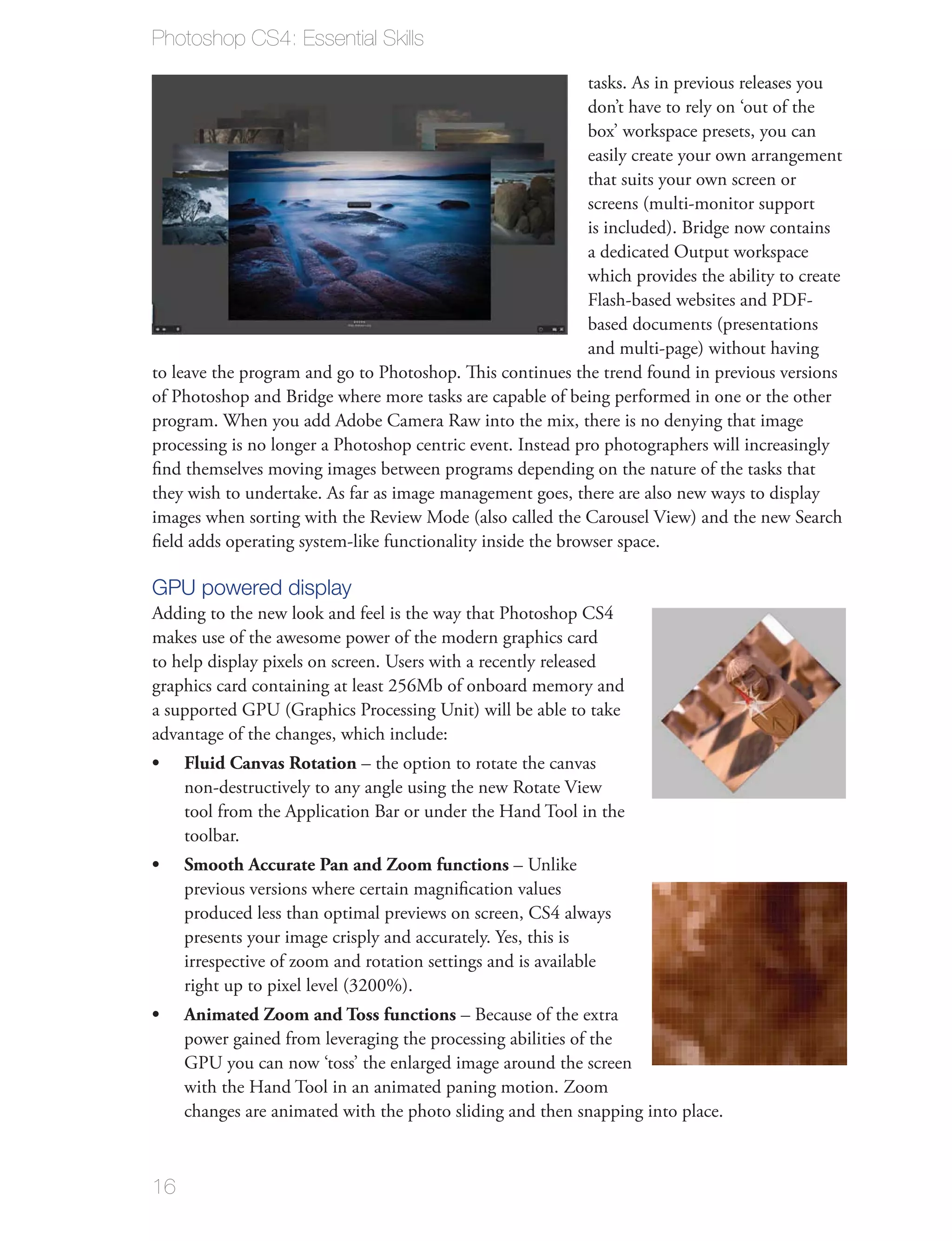 Photoshop CS4: Essential Skills

                                                             tasks. As in previous releases you
                                                             don’t have to rely on ‘out of the
                                                             box’ workspace presets, you can
                                                             easily create your own arrangement
                                                             that suits your own screen or
                                                             screens (multi-monitor support
                                                             is included). Bridge now contains
                                                             a dedicated Output workspace
                                                             which provides the ability to create
                                                             Flash-based websites and PDF-
                                                             based documents (presentations
                                                             and multi-page) without having
to leave the program and go to Photoshop. This continues the trend found in previous versions
of Photoshop and Bridge where more tasks are capable of being performed in one or the other
program. When you add Adobe Camera Raw into the mix, there is no denying that image
processing is no longer a Photoshop centric event. Instead pro photographers will increasingly
ﬁnd themselves moving images between programs depending on the nature of the tasks that
they wish to undertake. As far as image management goes, there are also new ways to display
images when sorting with the Review Mode (also called the Carousel View) and the new Search
ﬁeld adds operating system-like functionality inside the browser space.

GPU powered display
Adding to the new look and feel is the way that Photoshop CS4
makes use of the awesome power of the modern graphics card
to help display pixels on screen. Users with a recently released
graphics card containing at least 256Mb of onboard memory and
a supported GPU (Graphics Processing Unit) will be able to take
advantage of the changes, which include:
     Fluid Canvas Rotation – the option to rotate the canvas
     non-destructively to any angle using the new Rotate View
     tool from the Application Bar or under the Hand Tool in the
     toolbar.
     Smooth Accurate Pan and Zoom functions – Unlike
     previous versions where certain magniﬁcation values
     produced less than optimal previews on screen, CS4 always
     presents your image crisply and accurately. Yes, this is
     irrespective of zoom and rotation settings and is available
     right up to pixel level (3200%).
     Animated Zoom and Toss functions – Because of the extra
     power gained from leveraging the processing abilities of the
     GPU you can now ‘toss’ the enlarged image around the screen
     with the Hand Tool in an animated paning motion. Zoom
     changes are animated with the photo sliding and then snapping into place.



16
 