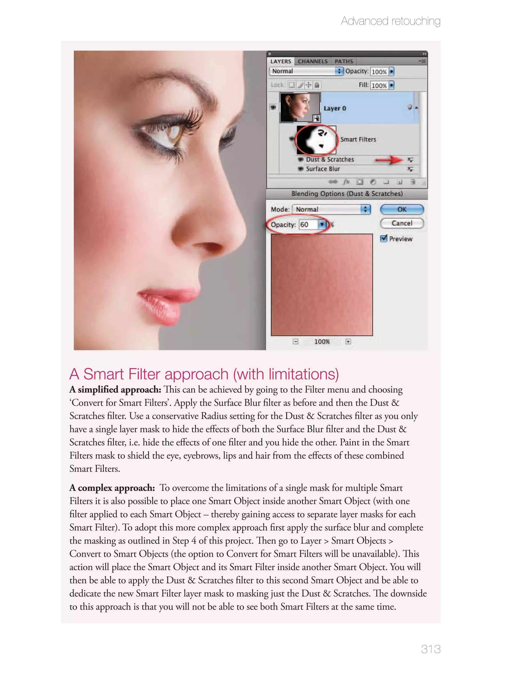 Advanced retouching




A Smart Filter approach (with limitations)
A simpliﬁed approach: This can be achieved by going to the Filter menu and choosing
‘Convert for Smart Filters’. Apply the Surface Blur ﬁlter as before and then the Dust &
Scratches ﬁlter. Use a conservative Radius setting for the Dust & Scratches ﬁlter as you only
have a single layer mask to hide the eﬀects of both the Surface Blur ﬁlter and the Dust &
Scratches ﬁlter, i.e. hide the eﬀects of one ﬁlter and you hide the other. Paint in the Smart
Filters mask to shield the eye, eyebrows, lips and hair from the eﬀects of these combined
Smart Filters.
A complex approach: To overcome the limitations of a single mask for multiple Smart
Filters it is also possible to place one Smart Object inside another Smart Object (with one
ﬁlter applied to each Smart Object – thereby gaining access to separate layer masks for each
Smart Filter). To adopt this more complex approach ﬁrst apply the surface blur and complete
the masking as outlined in Step 4 of this project. Then go to Layer > Smart Objects >
Convert to Smart Objects (the option to Convert for Smart Filters will be unavailable). This
action will place the Smart Object and its Smart Filter inside another Smart Object. You will
then be able to apply the Dust & Scratches ﬁlter to this second Smart Object and be able to
dedicate the new Smart Filter layer mask to masking just the Dust & Scratches. The downside
to this approach is that you will not be able to see both Smart Filters at the same time.



                                                                                                313
 