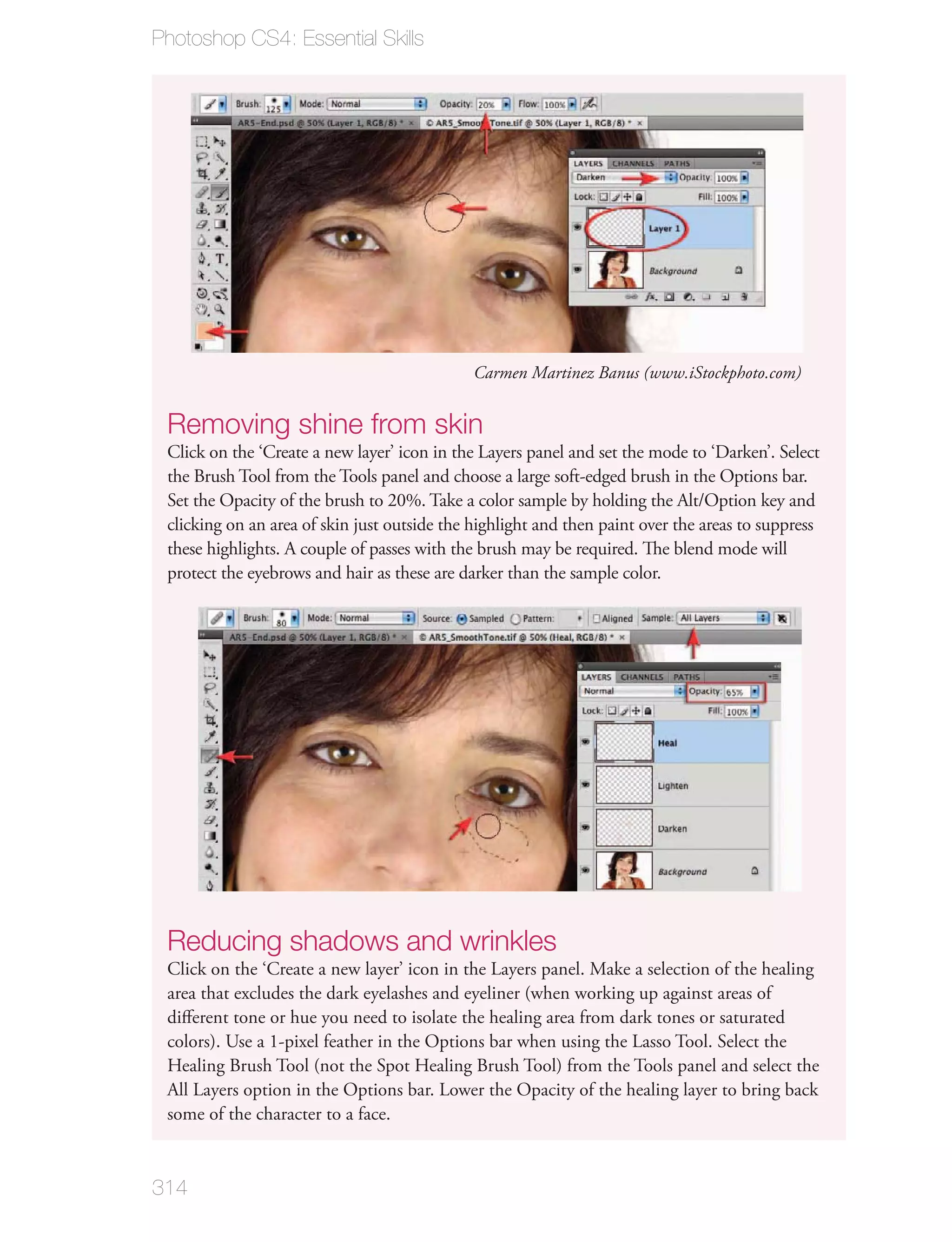 Photoshop CS4: Essential Skills




                                              Carmen Martinez Banus (www.iStockphoto.com)


 Removing shine from skin
 Click on the ‘Create a new layer’ icon in the Layers panel and set the mode to ‘Darken’. Select
 the Brush Tool from the Tools panel and choose a large soft-edged brush in the Options bar.
 Set the Opacity of the brush to 20%. Take a color sample by holding the Alt/Option key and
 clicking on an area of skin just outside the highlight and then paint over the areas to suppress
 these highlights. A couple of passes with the brush may be required. The blend mode will
 protect the eyebrows and hair as these are darker than the sample color.




 Reducing shadows and wrinkles
 Click on the ‘Create a new layer’ icon in the Layers panel. Make a selection of the healing
 area that excludes the dark eyelashes and eyeliner (when working up against areas of
 diﬀerent tone or hue you need to isolate the healing area from dark tones or saturated
 colors). Use a 1-pixel feather in the Options bar when using the Lasso Tool. Select the
 Healing Brush Tool (not the Spot Healing Brush Tool) from the Tools panel and select the
 All Layers option in the Options bar. Lower the Opacity of the healing layer to bring back
 some of the character to a face.



314
 