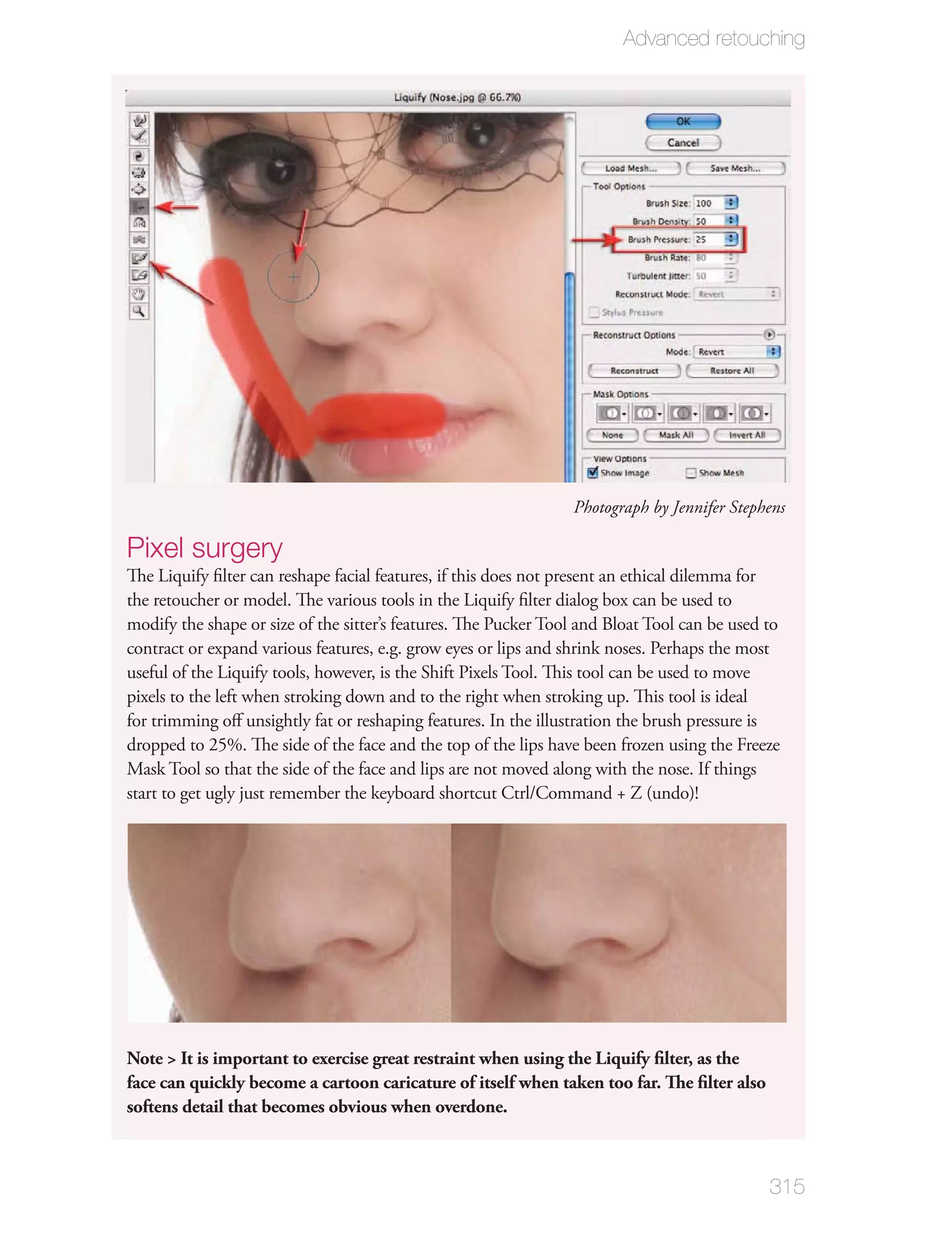 Advanced retouching




                                                                 Photograph by Jennifer Stephens

Pixel surgery
The Liquify ﬁlter can reshape facial features, if this does not present an ethical dilemma for
the retoucher or model. The various tools in the Liquify ﬁlter dialog box can be used to
modify the shape or size of the sitter’s features. The Pucker Tool and Bloat Tool can be used to
contract or expand various features, e.g. grow eyes or lips and shrink noses. Perhaps the most
useful of the Liquify tools, however, is the Shift Pixels Tool. This tool can be used to move
pixels to the left when stroking down and to the right when stroking up. This tool is ideal
for trimming oﬀ unsightly fat or reshaping features. In the illustration the brush pressure is
dropped to 25%. The side of the face and the top of the lips have been frozen using the Freeze
Mask Tool so that the side of the face and lips are not moved along with the nose. If things
start to get ugly just remember the keyboard shortcut Ctrl/Command + Z (undo)!




Note > It is important to exercise great restraint when using the Liquify ﬁlter, as the
face can quickly become a cartoon caricature of itself when taken too far. The ﬁlter also
softens detail that becomes obvious when overdone.



                                                                                              315
 