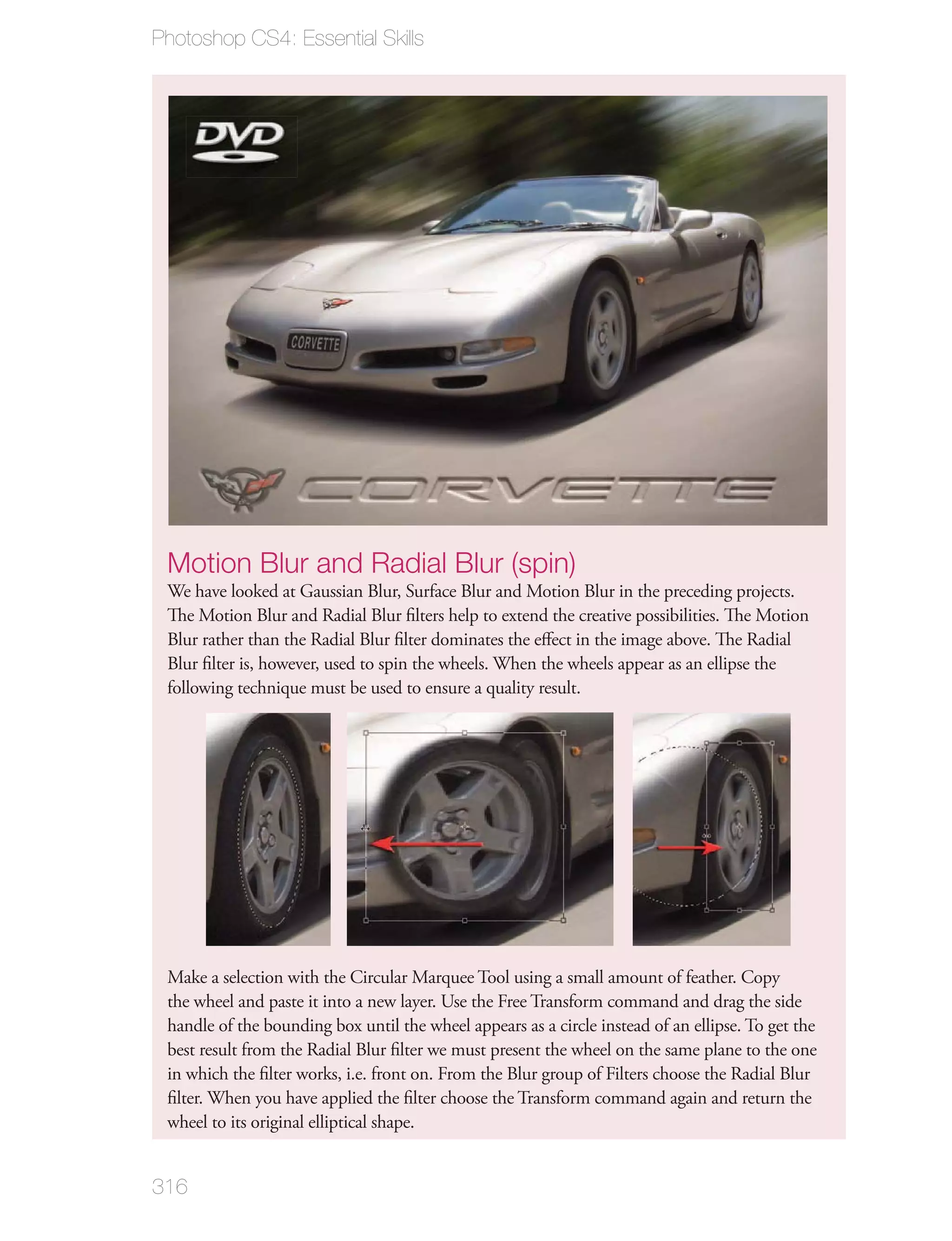 Photoshop CS4: Essential Skills




 Motion Blur and Radial Blur (spin)
 We have looked at Gaussian Blur, Surface Blur and Motion Blur in the preceding projects.
 The Motion Blur and Radial Blur ﬁlters help to extend the creative possibilities. The Motion
 Blur rather than the Radial Blur ﬁlter dominates the eﬀect in the image above. The Radial
 Blur ﬁlter is, however, used to spin the wheels. When the wheels appear as an ellipse the
 following technique must be used to ensure a quality result.




 Make a selection with the Circular Marquee Tool using a small amount of feather. Copy
 the wheel and paste it into a new layer. Use the Free Transform command and drag the side
 handle of the bounding box until the wheel appears as a circle instead of an ellipse. To get the
 best result from the Radial Blur ﬁlter we must present the wheel on the same plane to the one
 in which the ﬁlter works, i.e. front on. From the Blur group of Filters choose the Radial Blur
 ﬁlter. When you have applied the ﬁlter choose the Transform command again and return the
 wheel to its original elliptical shape.


316
 