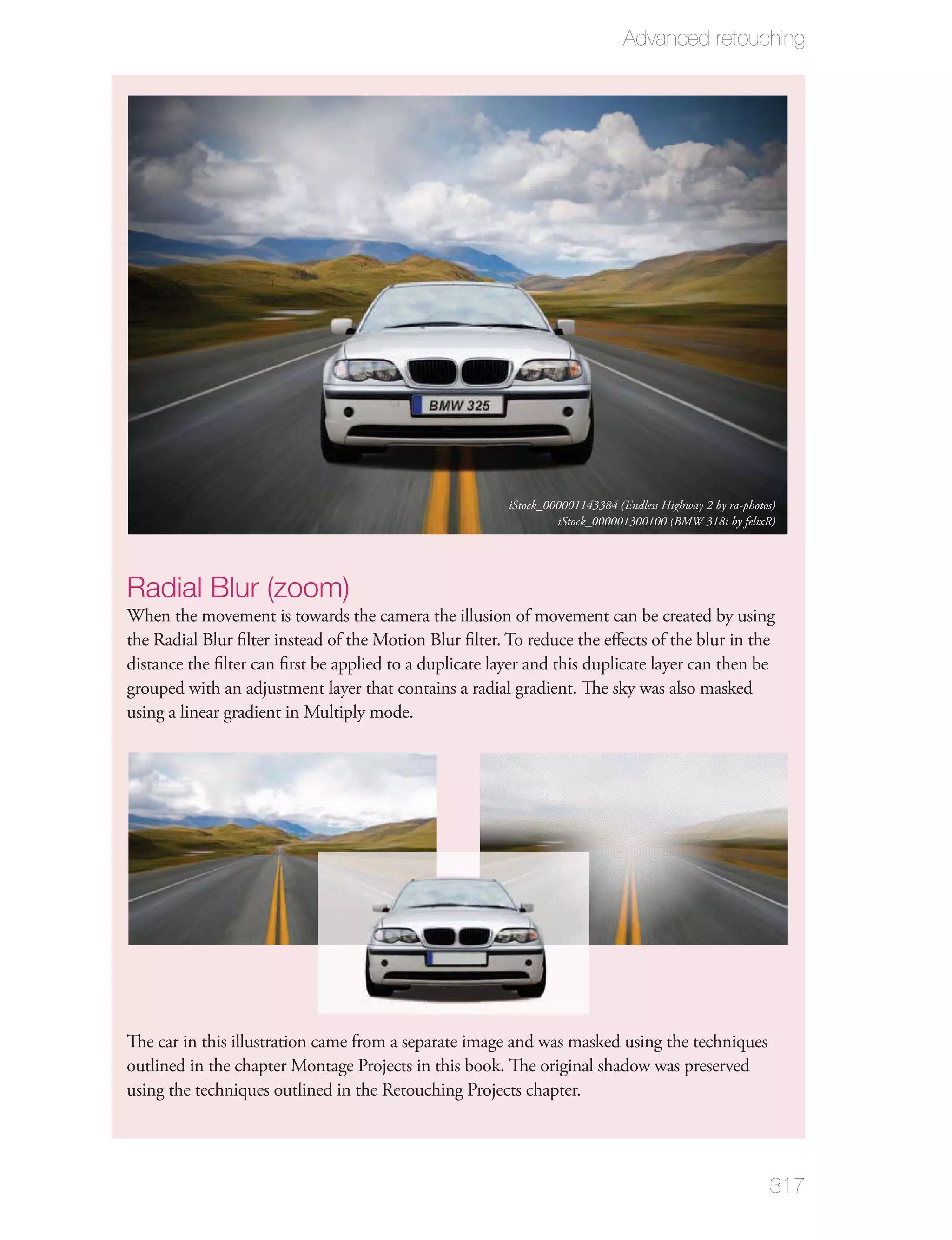 Advanced retouching




                                                        iStock_000001143384 (Endless Highway 2 by ra-photos)
                                                                 iStock_000001300100 (BMW 318i by felixR)




Radial Blur (zoom)
When the movement is towards the camera the illusion of movement can be created by using
the Radial Blur ﬁlter instead of the Motion Blur ﬁlter. To reduce the eﬀects of the blur in the
distance the ﬁlter can ﬁrst be applied to a duplicate layer and this duplicate layer can then be
grouped with an adjustment layer that contains a radial gradient. The sky was also masked
using a linear gradient in Multiply mode.




The car in this illustration came from a separate image and was masked using the techniques
outlined in the chapter Montage Projects in this book. The original shadow was preserved
using the techniques outlined in the Retouching Projects chapter.




                                                                                                          317
 