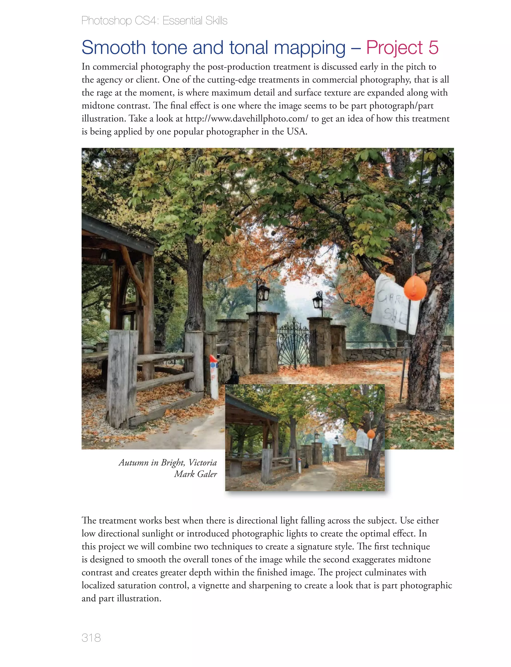 Photoshop CS4: Essential Skills

Smooth tone and tonal mapping – Project 5
In commercial photography the post-production treatment is discussed early in the pitch to
the agency or client. One of the cutting-edge treatments in commercial photography, that is all
the rage at the moment, is where maximum detail and surface texture are expanded along with
midtone contrast. The ﬁnal eﬀect is one where the image seems to be part photograph/part
illustration. Take a look at http://www.davehillphoto.com/ to get an idea of how this treatment
is being applied by one popular photographer in the USA.




         Autumn in Bright, Victoria
                       Mark Galer



The treatment works best when there is directional light falling across the subject. Use either
low directional sunlight or introduced photographic lights to create the optimal eﬀect. In
this project we will combine two techniques to create a signature style. The ﬁrst technique
is designed to smooth the overall tones of the image while the second exaggerates midtone
contrast and creates greater depth within the ﬁnished image. The project culminates with
localized saturation control, a vignette and sharpening to create a look that is part photographic
and part illustration.


318
 