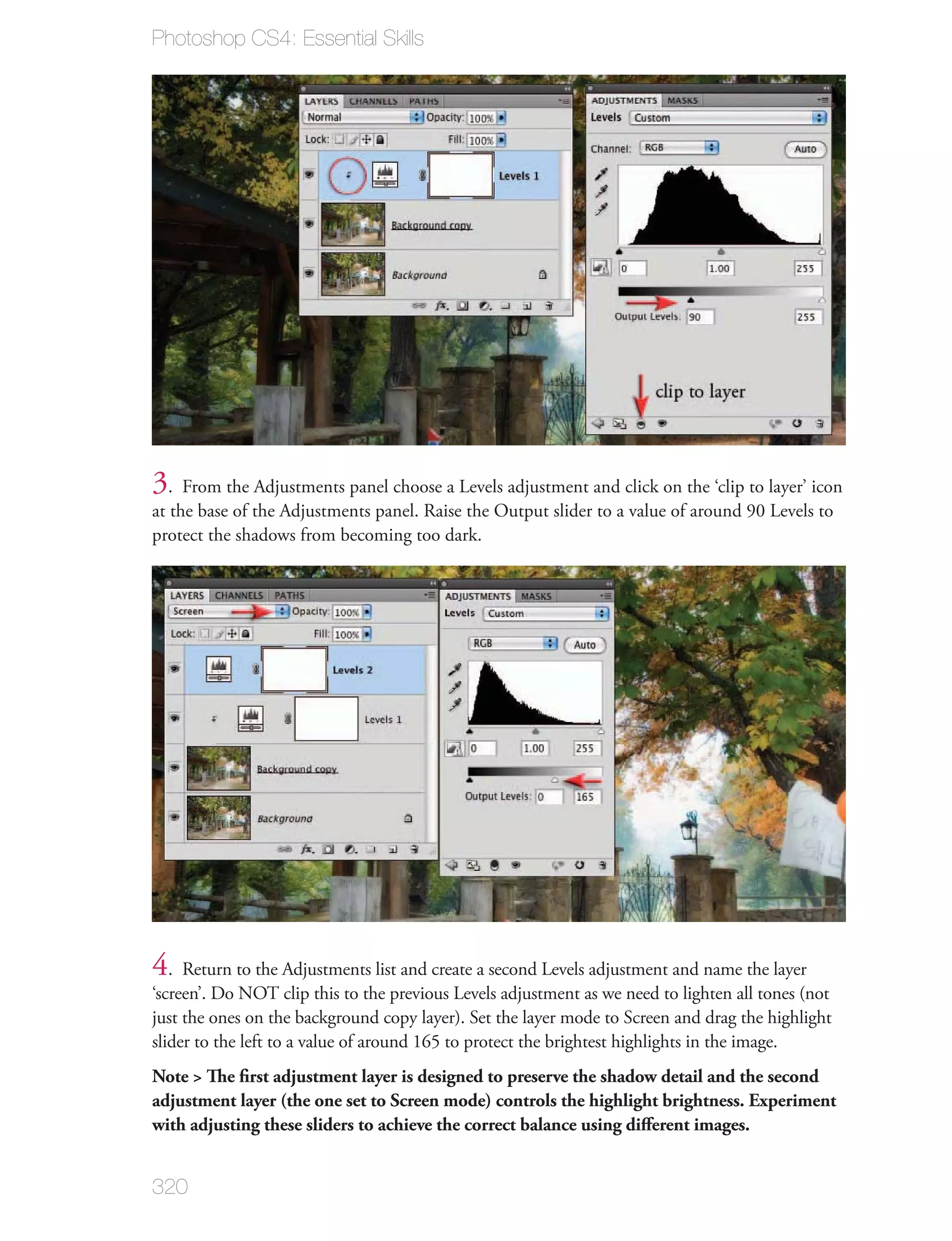 Photoshop CS4: Essential Skills




3. From the Adjustments panel choose a Levels adjustment and click on the ‘clip to layer’ icon
at the base of the Adjustments panel. Raise the Output slider to a value of around 90 Levels to
protect the shadows from becoming too dark.




4. Return to the Adjustments list and create a second Levels adjustment and name the layer
‘screen’. Do NOT clip this to the previous Levels adjustment as we need to lighten all tones (not
just the ones on the background copy layer). Set the layer mode to Screen and drag the highlight
slider to the left to a value of around 165 to protect the brightest highlights in the image.
Note > The ﬁrst adjustment layer is designed to preserve the shadow detail and the second
adjustment layer (the one set to Screen mode) controls the highlight brightness. Experiment
with adjusting these sliders to achieve the correct balance using diﬀerent images.


320
 