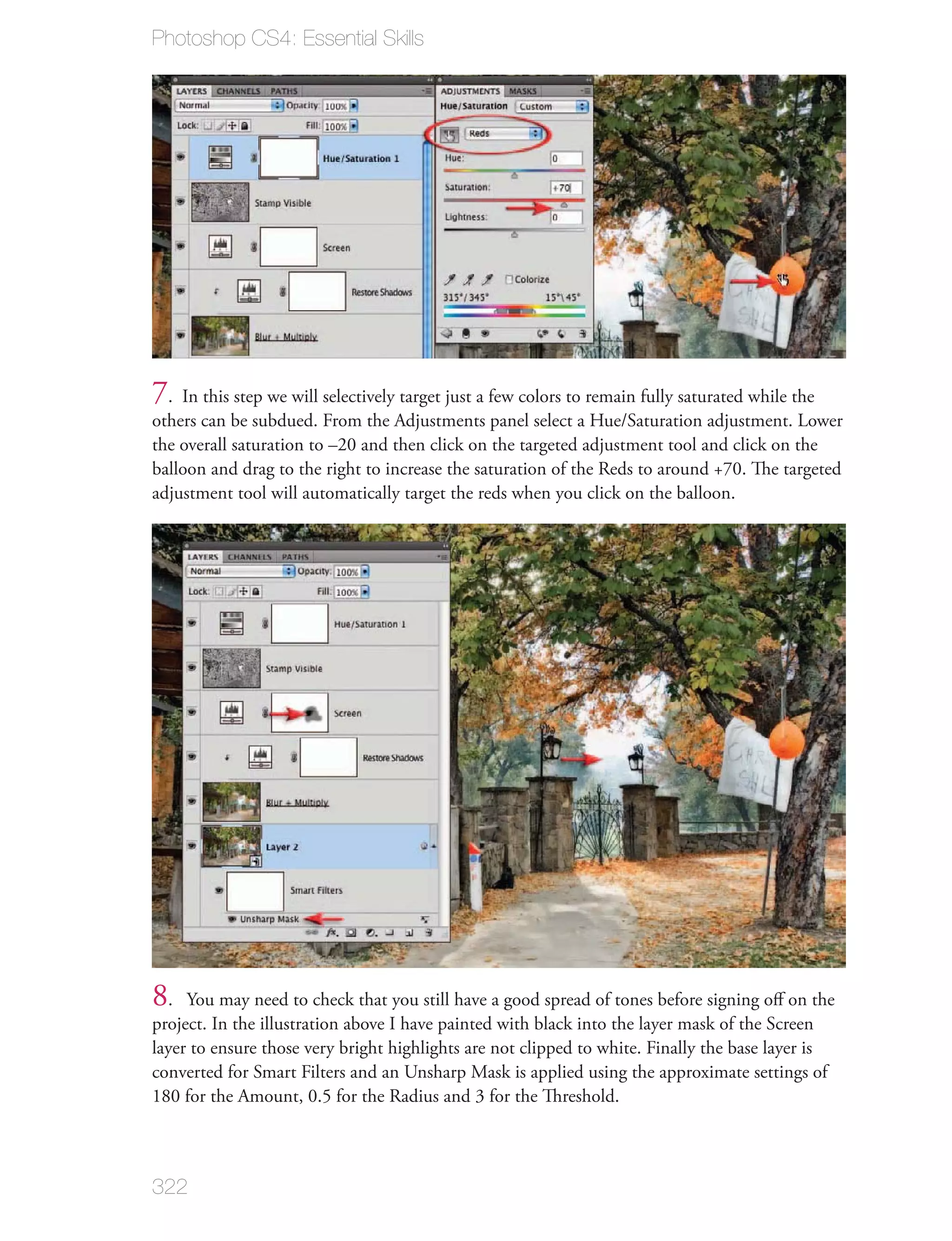 Photoshop CS4: Essential Skills




7. In this step we will selectively target just a few colors to remain fully saturated while the
others can be subdued. From the Adjustments panel select a Hue/Saturation adjustment. Lower
the overall saturation to –20 and then click on the targeted adjustment tool and click on the
balloon and drag to the right to increase the saturation of the Reds to around +70. The targeted
adjustment tool will automatically target the reds when you click on the balloon.




8.   You may need to check that you still have a good spread of tones before signing oﬀ on the
project. In the illustration above I have painted with black into the layer mask of the Screen
layer to ensure those very bright highlights are not clipped to white. Finally the base layer is
converted for Smart Filters and an Unsharp Mask is applied using the approximate settings of
180 for the Amount, 0.5 for the Radius and 3 for the Threshold.



322
 