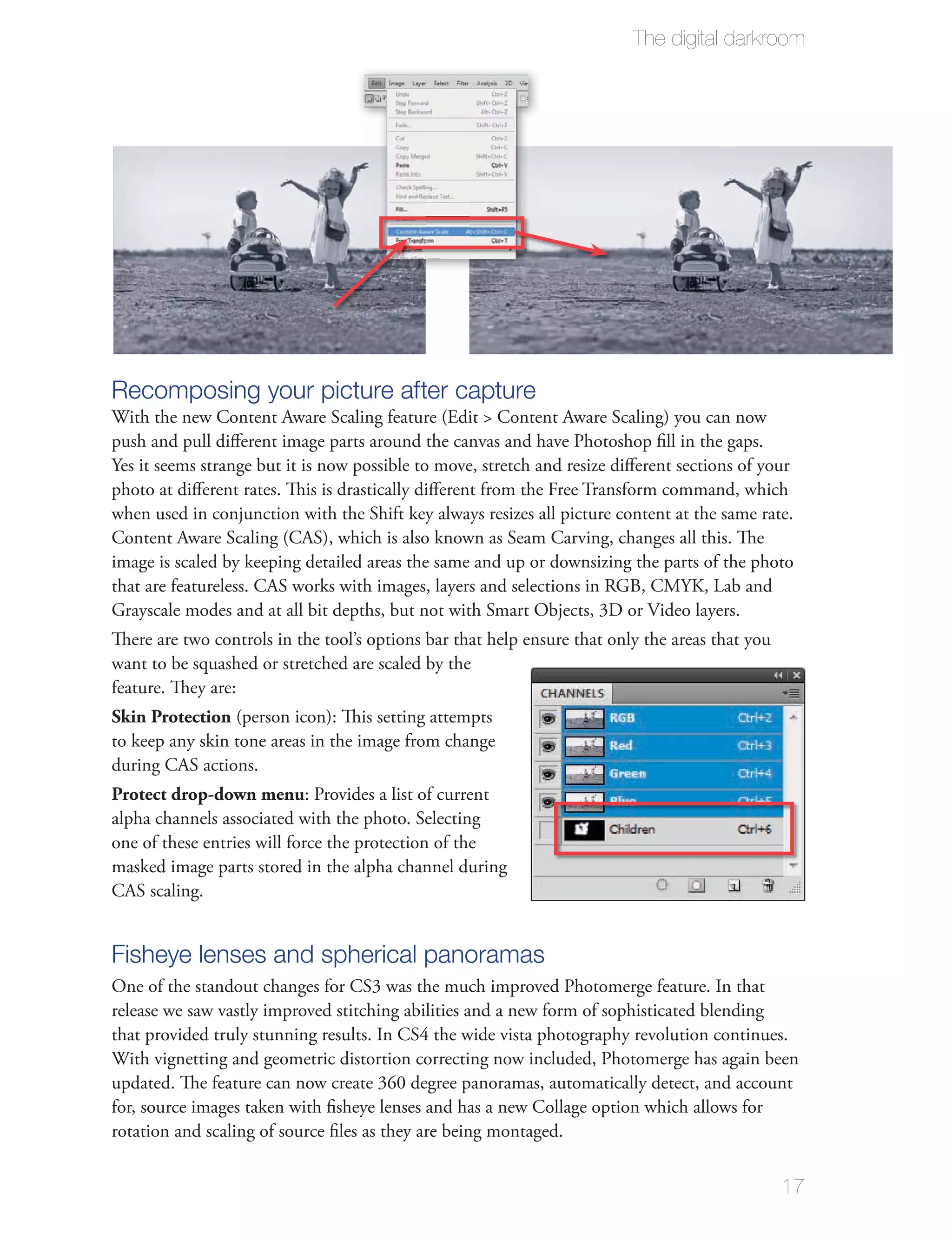 The digital darkroom




Recomposing your picture after capture
With the new Content Aware Scaling feature (Edit > Content Aware Scaling) you can now
push and pull diﬀerent image parts around the canvas and have Photoshop ﬁll in the gaps.
Yes it seems strange but it is now possible to move, stretch and resize diﬀerent sections of your
photo at diﬀerent rates. This is drastically diﬀerent from the Free Transform command, which
when used in conjunction with the Shift key always resizes all picture content at the same rate.
Content Aware Scaling (CAS), which is also known as Seam Carving, changes all this. The
image is scaled by keeping detailed areas the same and up or downsizing the parts of the photo
that are featureless. CAS works with images, layers and selections in RGB, CMYK, Lab and
Grayscale modes and at all bit depths, but not with Smart Objects, 3D or Video layers.
There are two controls in the tool’s options bar that help ensure that only the areas that you
want to be squashed or stretched are scaled by the
feature. They are:
Skin Protection (person icon): This setting attempts
to keep any skin tone areas in the image from change
during CAS actions.
Protect drop-down menu: Provides a list of current
alpha channels associated with the photo. Selecting
one of these entries will force the protection of the
masked image parts stored in the alpha channel during
CAS scaling.


Fisheye lenses and spherical panoramas
One of the standout changes for CS3 was the much improved Photomerge feature. In that
release we saw vastly improved stitching abilities and a new form of sophisticated blending
that provided truly stunning results. In CS4 the wide vista photography revolution continues.
With vignetting and geometric distortion correcting now included, Photomerge has again been
updated. The feature can now create 360 degree panoramas, automatically detect, and account
for, source images taken with ﬁsheye lenses and has a new Collage option which allows for
rotation and scaling of source ﬁles as they are being montaged.


                                                                                                 17
 