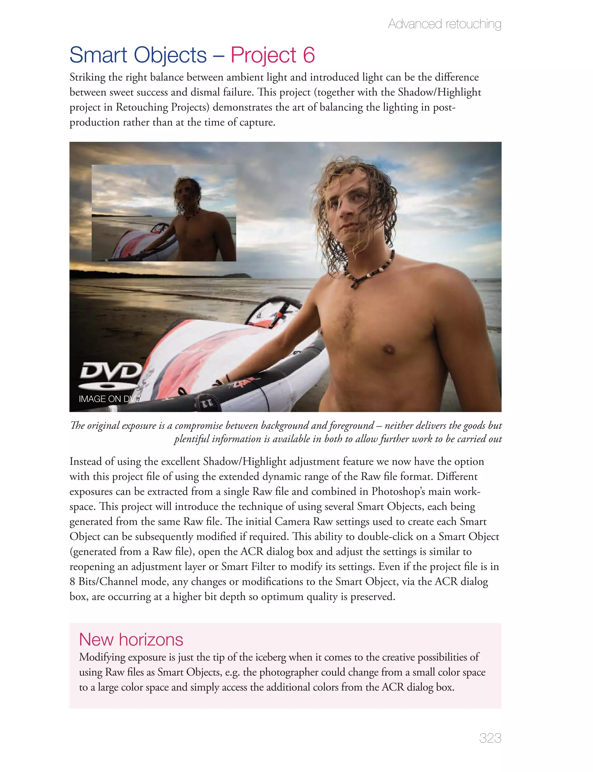 Advanced retouching

Smart Objects – Project 6
Striking the right balance between ambient light and introduced light can be the diﬀerence
between sweet success and dismal failure. This project (together with the Shadow/Highlight
project in Retouching Projects) demonstrates the art of balancing the lighting in post-
production rather than at the time of capture.




  IMAGE ON DVD


The original exposure is a compromise between background and foreground – neither delivers the goods but
                           plentiful information is available in both to allow further work to be carried out

Instead of using the excellent Shadow/Highlight adjustment feature we now have the option
with this project ﬁle of using the extended dynamic range of the Raw ﬁle format. Diﬀerent
exposures can be extracted from a single Raw ﬁle and combined in Photoshop’s main work-
space. This project will introduce the technique of using several Smart Objects, each being
generated from the same Raw ﬁle. The initial Camera Raw settings used to create each Smart
Object can be subsequently modiﬁed if required. This ability to double-click on a Smart Object
(generated from a Raw ﬁle), open the ACR dialog box and adjust the settings is similar to
reopening an adjustment layer or Smart Filter to modify its settings. Even if the project ﬁle is in
8 Bits/Channel mode, any changes or modiﬁcations to the Smart Object, via the ACR dialog
box, are occurring at a higher bit depth so optimum quality is preserved.


  New horizons
  Modifying exposure is just the tip of the iceberg when it comes to the creative possibilities of
  using Raw ﬁles as Smart Objects, e.g. the photographer could change from a small color space
  to a large color space and simply access the additional colors from the ACR dialog box.



                                                                                                       323
 