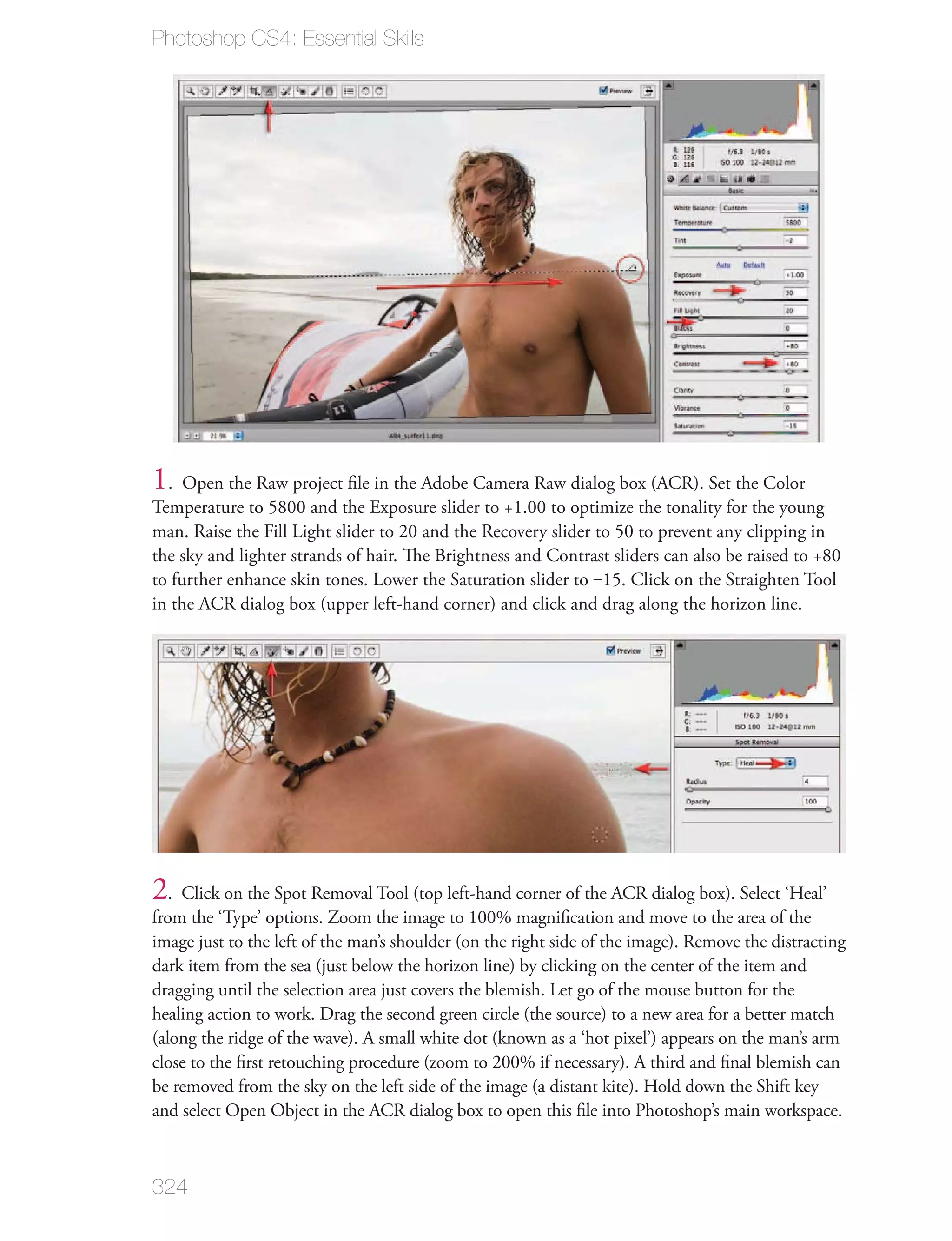 Photoshop CS4: Essential Skills




1. Open the Raw project ﬁle in the Adobe Camera Raw dialog box (ACR). Set the Color
Temperature to 5800 and the Exposure slider to +1.00 to optimize the tonality for the young
man. Raise the Fill Light slider to 20 and the Recovery slider to 50 to prevent any clipping in
the sky and lighter strands of hair. The Brightness and Contrast sliders can also be raised to +80
to further enhance skin tones. Lower the Saturation slider to ‒15. Click on the Straighten Tool
in the ACR dialog box (upper left-hand corner) and click and drag along the horizon line.




2. Click on the Spot Removal Tool (top left-hand corner of the ACR dialog box). Select ‘Heal’
from the ‘Type’ options. Zoom the image to 100% magniﬁcation and move to the area of the
image just to the left of the man’s shoulder (on the right side of the image). Remove the distracting
dark item from the sea (just below the horizon line) by clicking on the center of the item and
dragging until the selection area just covers the blemish. Let go of the mouse button for the
healing action to work. Drag the second green circle (the source) to a new area for a better match
(along the ridge of the wave). A small white dot (known as a ‘hot pixel’) appears on the man’s arm
close to the ﬁrst retouching procedure (zoom to 200% if necessary). A third and ﬁnal blemish can
be removed from the sky on the left side of the image (a distant kite). Hold down the Shift key
and select Open Object in the ACR dialog box to open this ﬁle into Photoshop’s main workspace.



324
 